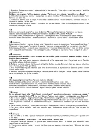 1. Entoai ao Senhor novo canto, * pois prodígios foi ele quem fez. * Sua mão e o seu braço santo * a vitória
lhe deram, de vez.
Então os povos viram * o Deus que nos salvou. * Por isso, ó terra inteira, * cantai louvor a Deus!
2. O Senhor revelou seu auxílio, * sua justiça aos povos mostrou. * Recordou-se de sua bondade, * em
favor de seu povo fiel.
3. Celebrai o Senhor com a harpa, * com viola e saltério cantai. * Com tambores, cornetas e flautas *
aclamai ao Senhor, Deus e Rei!
4. Batam palmas o mar e os peixes, * o universo e o que ele contém. * Que os rios alegres aclamem * e as
montanhas bendigam a Deus.
41
Entremos com grande alegria * na casa do Senhor. * Em sua fiel companhia, * cantemos seu louvor.
Aleluia! Cantemos com amor! * Aleluia! Cantemos seu louvor! * Aleluia! Aleluia!
Aqui, todos juntos, oramos * com fé e gratidão * e a bênção de Deus invocamos * de todo o coração.
Em nome do Pai sacrossanto, * do Filho Salvador. * No amor do Espírito Santo * vivemos sem temor.
42 (Ecumênico)
Estamos aqui, Senhor, * viemos de todo lugar * trazendo o pouco do que somos, * pra nossa fé partilhar. *
/:Trazendo o nosso louvor, * um canto de alegria, * trazendo a nossa vontade * de ver raiar um novo dia!:/
Estamos aqui, Senhor, * cercando esta mesa comum, * trazendo idéias diferentes, * mas, em Cristo, somos
um. * /:E quando sairmos daqui * nós vamos para voltar, * na força da esperança * e na coragem de lutar.:/
43 (Pentecostes)
Estaremos aqui reunidos, como estavam em Jerusalém, pois só quando vivemos unidos, é que o
Espírito Santo nos vem.
1. Ninguém pára esse vento passando, ninguém vê e Ele sopra onde quer. Força igual tem o Espírito,
quando faz a Igreja de Cristo crescer.
2. Feita de homens, a Igreja é divina, pois o Espírito Santo a conduz. Como um fogo que aquece e ilumina,
que é Pureza, que é Vida, que é Luz.
3. Sua imagem são línguas ardentes, pois amor é comunicação. E é preciso que todas as gentes, saibam
quanto felizes serão.
4. Quando o Espírito espalma suas graças, faz dos povos um só coração. Cresce a Igreja, onde todas as
raças, um só Deus, um só Pai louvarão.
44
/:Eu buscarei primeiro a Deus * e nada mais me faltará.:/
Felizes somos quando vamos celebrar, * a vida inteira nós trazemos para o altar.
Cristo é videira e os ramos somos nós, * nós somos membros deste corpo de Jesus.
Em Cristo unidos somos uma só família, * em nosso nome Cristo reza ao Pai do céu.
Louvor ao Pai, Filho e Espírito de amor, * agora e sempre, pelos séculos sem fim.
45(Crianças)
Eu me alegrei, fiquei feliz, * feliz fiquei, e me alegrei * quando me disseram: vamos para a casa, *
vamos para casa do Senhor! * E me convidaram: * vamos para a casa, * vamos para a casa do amor!
1. Se eu busco alegria, * alegria encontro aqui. * Celebremos a alegria * que nos vem do nosso Deus!
2. Se quero a plena vida, * plena vida encontro aqui! * Celebremos esta vida * que nos vem do nosso Deus!
3. Se eu procuro a verdade, * a verdade encontro aqui! * Celebremos a verdade * que nos vem do nosso
Deus!
4. Se eu preciso da justiça, * a justiça encontro aqui! * Celebremos a justiça * que nos vem do nosso Deus!
5.Paz, amor, vida e verdade, * todo bem encontro aqui! * Celebremos graça e bênção * que nos vem do
nosso Deus!
46 (Crianças)
1. Eu sou feliz, tu és feliz, * porque viemos com o Pai nos encontrar, * para falar, para ouvir * o que ele tem
a nos dizer.
Com Deus, meu Pai, * eu sou feliz. * Com meus irmãos, * eu sou feliz.
2. O próprio Deus nos preparou * a grande festa do encontro do amor. * E a todos quer alimentar * com
Jesus Cristo, o pão do céu.
3. Vamos rezar, vamos cantar, * o amor de Deus que nos salvou e nos quer bem. * Ele nos fez todos
irmãos: *
 