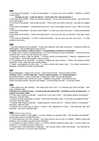 555
1. Na mesa da Eucaristia, * o amor se faz doação * a um povo que vive e partilha, * trabalha e constrói
mundo irmão.
Comigo irá cear, * o pão da vida ter * /:quem até o fim * fiel permanecer.:/
2. Na mesa da Eucaristia, * lugar do encontro de iguais, * há um povo que quer a justiça, * que sonha com
um mundo de paz.
3. Na mesa da Eucaristia, * divina lição de amar. * Há um povo que sofre e caminha, * pra vida com alegria
gerar.
4. Na mesa da Eucaristia, * a festa fazemos por crer * que o povo alegre anuncia * que a vida vai a morte
vencer.
5. Na mesa da Eucaristia, * não deve haver divisão: * um povo que exclui outro povo, * irmão que abandona
outro irmão.
6. Na mesa da Eucaristia, * miséria não pode existir * pois povo que aqui se alimenta * quer pão e amor
dividir.
7. Na mesa da Eucaristia, * é Cristo o Deus-Comunhão * de um povo que quer nova terra, * e unido
construir novos céus.
556
1. Na mesa sagrada se faz unidade, * no pão que alimenta, que é pão do Senhor; * formamos família na
fraternidade, * não há diferença de raça e de cor.
/:Importa viver, Senhor, unidos no amor, * na participação, vivendo em comunhão.:/
2. Chegar junto à mesa é comprometer-se, * é a Deus converter-se com sinceridade. * O grito dos fracos
devemos ouvir * e em nome de Cristo amar e servir.
3. Enquanto na terra o pão for partido, * o homem nutrido se transformará, * vivendo a esperança num
mundo melhor. * Com Cristo lutando, o amor vencerá.
4. Se participamos da Eucaristia * é grande a alegria que Deus oferece. * Porém não podemos deixar
esquecida * a dor, nesta vida, que o pobre padece.
5. Assim, comungando da única vida, * a morte vencida será nossa sorte. * Se unidos buscarmos a
libertação * teremos com Cristo a ressurreição.
557
Na sua despedida, * ceando com os seus, * Jesus se fez comida, * tornou-se pão de Deus.
/:Recebe, ó Pai, * no Filho feito pão, * louvor e ação de graças * e a nossa adoração.:/
Na santa Eucaristia * Jesus é nosso pão; * é força que irradia * os dons da salvação.
Quem come desta mesa * jamais irá morrer. * Na glória, com certeza, * com Deus irá viver.
Quem come esta comida * assume uma missão: * unir-se ao Deus da vida * na vida dos irmãos.
558
1. Não existe amor sem entrega, * não existe amor sem a dor; * é a herança que Cristo nos lega: * sem
amor, nada tem valor.
O Senhor nos convida à mesa, * a comer juntos do mesmo Pão, * da Palavra, da fé, da esperança; * e
repartir com nosso irmão.
2. É feliz quem perdoa as ofensas, * quando dá, nunca olha o dom, * nem espera ganhar recompensa: *
sem amor, nada tem valor.
3. Quando ao triste arrancaste um sorriso, * teve fome e lhe deste o pão. * É uma dor que tiraste do Cristo: *
sem amor, nada tem valor.
4. Poderás falar línguas estranhas, * poderás ganhar mundos sem fim, * dominar junto a ti muita gente: *
sem amor, nada tem valor.
5. Quando vês o irmão que te chama * e abre a mão, esperando um favor, * não pretendas fugir, tem
presente: * sem amor, nada tem valor.
559 (Sagrado Coração de Jesus)
1. Não mais sucederá o ritual pagão, * o mundo recebeu um coração irmão; * não há oferta mais perfeita *
que a própria vida e o coração de Cristo.
2. O povo agora tem um novo coração * que pulsa junto ao seu no riso e na aflição. * Melhor amigo não
teremos * que o coração cujo amor foi aos extremos.
3. O coração dos pais os filhos ouvirá * e os filhos sentirão orgulho de seus pais * e como irmãos nós
viveremos * e o coração de Jesus imitaremos.
4. Porque Jesus viveu querendo a nossa paz, * seu coração sofreu, sofreu até demais; * seu sacrifício foi
fraterno. * jamais se viu um amor assim tão terno.
 