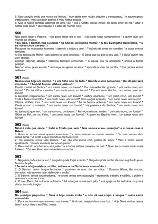 5. Seu coração irmão que nunca se fechou, * num golpe sem razão, alguém o transpassou, * e aquele gesto
tresloucado * nos faz sentir quanto é mau nosso pecado.
6. Que o nosso coração aprenda de uma vez * que o Cristo, nosso irmão, de tanto amor se fez * altar e
hóstia pelo povo; * seu coração é o altar do mundo novo.
560
Não pode faltar a Palavra, * não pode faltar-nos o pão. * Não pode faltar compromisso * a quem quer um
mundo de irmãos.
/:Teu pão, ó Senhor, nos sustenta * na luta de um mundo melhor. * O teu Evangelho transforma, * tu
és nosso Deus Salvador.:/
Passaste no mundo dos homens * fazendo a todos o bem. * Teu jeito de amar os humildes * a todos ensina
também.
A Boa Notícia do Reino * aos pobres tu vens anunciar. * É Deus que se põe a seu lado, * é Deus quem nos
vem libertar.
Contigo fazendo aliança * fazemos também comunhão. * A causa que tu abraçaste * anima a tomar
posição.
Senhor, o teu povo reunido * comunga teu gesto de amor; * aprende a viver na partilha, * dos pobres se faz
defensor.
561 (Natal)
Nasceu-nos hoje um menino, * e um Filho nos foi dado. * Grande é este pequenino, * Rei da paz será
chamado. * /:Aleluia! Aleluia! Aleluia, aleluia!:/
Cantai, cantai ao Senhor * um canto novo, um louvor! * Por maravilha tão grande, * um canto novo, um
louvor! * Por tal vitória e poder, * um canto novo, um louvor! * Por um amor tão fiel, * um canto novo, um
louvor!
A salvação resplandeceu * um canto novo, um louvor! * Justiça apareceu, * um canto novo, um louvor! *
Toda a terra contemplou, * um canto novo, um louvor! * Com alegria aplaudiu, * um canto novo, um louvor!
Clarins, violões, tocai, * um canto novo, um louvor! * Ao rei Senhor aclamai, * um canto novo, um louvor! *
Cante o mar, o universo, * um canto novo, um louvor! * Na presença do Senhor, * um canto novo, um
louvor!
Ao justo juiz que vem, * um canto novo, um louvor! * Por todo sempre, amém, * um canto novo, um louvor! *
Glória ao Pai, por seu Filho, * um canto novo, um louvor! * A quem no Espírito vem, * um canto novo, um
louvor!
562 (Natal)
Natal é vida que nasce, * Natal é Cristo que vem. * Nós somos o seu presépio * e a nossa casa é
Belém.
1. Deus se tornou nossa grande esperança * e como criança no mundo nasceu. * Por isso vamos abrir
nossa porta, * A Cristo o que importa é conosco viver.
2. Ele assumiu nossa vida terrena, * ao céu nos acena com gestos de amor. * Veio a todos salvar
igualmente. * Queria somente ser nosso pastor.
3. Deus infinito aos homens se iguala * e a todos só fala palavras de paz. * Quer ser o nosso irmão mais
fraterno. * Do seu Reino eterno herdeiros nos faz.
563
1. Ninguém pode calar a voz, * ninguém pode forjar a razão. * Ninguém pode conter de novo o grito do povo
faminto de pão.
/:Se entre nós já existe a partilha, entremos na fila do amor comunhão.:/
2. Ó Senhor, tantos braços fechados * poderiam se abrir, dar as mãos. * Quantos lábios, tão mudos,
cerrados, não querem falar, defender o irmão.
3. Ó Senhor, tantos trabalhadores, * e outros tantos sem ocupação * esperando trabalho e salário, o pobre e
operário a viver de ilusão.
4. Ó meu Deus, há mulheres sofrendo, * há crianças na rua sem pão, * e a Igreja se faz solidária, na prece
diária, convida à ação.
564 (Natal)
No presépio pequenino * Deus é hoje nosso irmão * e nos dá seu corpo e sangue * nesta santa
comunhão.
1. Para os homens que erravam nas trevas, * lá do céu resplandece uma luz. * Hoje Deus visitou nossa
terra * e nos deu o seu Filho Jesus.
 