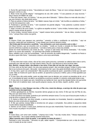 2. Duma flor germinada na terra, * fecundada por sopro de Deus, * hoje um novo começo desponta * e se
abraçam a terra e o céu.
3. Boas novas de grande alegria * mensageiros do céu vêm cantar. * E aos pastores um anjo anuncia: *
Deus nasceu em Belém de Judá.
4. Para nós nasceu, hoje, um menino, * do seu povo ele é Salvador. * Glória a Deus no mais alto dos céus, *
paz aos homens, aos quais tanto amou.
5. Para os pobres e fracos da terra, * em Belém nasceu hoje um irmão: * ele humilha os soberbos e fortes, *
e se faz dos pequenos o pão.
6. Poderosos e grandes da terra, * nem souberam da grande alegria; * mas pastores e pobres vieram *
adorar ao Senhor, com Maria.
7. Hoje o mundo é de novo criado, * e a glória se espalha na terra: * como irmãos, homens todos, uni-vos, *
destruí vossas armas de guerra.
8. Como irmãos, homens todos uni-vos, * reparti vossos bens juntamente: * dai as mãos, construí mundo
novo, * porque Deus visitou sua gente.
565
O mesmo Cristo que passava nos caminhos * amando a todos e acolhendo os excluídos, * aqui se
encontra, neste pão que recebemos; * é seu desejo que vivamos sempre unidos.
/:No Cristo pão há encontro e acolhida, * nos animando a um novo encontro com a vida.:/
Um Deus humano, que se encontra com os simples, * revela ao mundo o coração de Deus bondade, *
socorre enfermos e perdoa os pecadores; * convida a todos para a mesa da unidade.
Sinais de morte transformou em sinais de vida, * porque à vida todos nós fomos chamados. * Os mudos
falam e os coxos vão andando; * os oprimidos das prisões vai libertando.
Deus, solidário com a dor da humanidade, * vem ao encontro da ovelha desgarrada, * sustenta os fracos e
dá pão a quem têm fome, * chamando a todos a uma nova caminhada.
566
1. O meu reino tem muito a dizer, não se faz como quem procurou, aumentar os celeiros bem mais e sorriu.
Insensato que vale tais bens, se hoje mesmo terás o teu fim, que tesouros tu tens pra levar além.
Sim, Senhor, nossas mãos, vão plantar o teu reino. O teu pão vai nos dar, teu vigor, tua paz.
2.O meu reino se faz bem assim, se uma ceia quiseres propor, não convides amigos, irmãos e outros mais.
Sai à rua à procura de quem, não puder recompensa te dar, que o teu gesto lembrado será por Deus.
3. O meu reino, quem vai compreender? Não se perde na pressa de quem, sacerdote e levita que vão sem
cuidar. Mas se mostra em quem não se contém, se aproxima e procura o melhor, para o irmão agredido que
viu no chão.
4. O meu reino não pode aceitar, quem se julga maior que os demais, por cumprir os preceitos da lei, um a
um. A humildade de quem vai além e se empenha e procura o perdão, é o terreno onde pode brotar a paz.
5. O meu reino é um apelo que vem, transformar as razões do viver, que te faz desatar tantos nós que ainda
tens. Dizer sim é saberes repor, tudo quanto prejuízo causou, dar as mãos, repartir, acolher, servir.
567
O meu Corpo e o meu Sangue vos dou, o Pão vivo, maná da aliança, a serviço da vida do povo que
caminha na luz da esperança.
1. Irmãos agradeçamos ao Senhor, louvando demos graças ao seu nome. É Ele que nos dá Pão do céu,
Pão vivo que sacia toda a fome.
2. É Ele que educa sua Igreja, guiando-a por caminhos sempre novos. E a cruz que é loucura para muitos, e
sinal de amor e graças para os povos.
3. E chama a todos nós, seu povo amado, a sermos educados na irmandade, fazendo a experiência que
liberta da vida construída em igualdade.
4. É Ele que perdoa nossas faltas e envolve-nos em graça e compaixão. Aos pobres e pequenos deste
mundo dedica especial predileção.
5. Senhor uni em Cristo o vosso povo, lembrai-vos de que sois misericórdia. Fazei-nos construir um mundo
novo na paz na justiça e na concórdia.
568
O nosso Deus, com amor sem medida, * chamou-nos à vida, * nos deu muitos dons. * Nossa resposta ao
amor será feita, * se a nossa colheita mostrar frutos bons.
/:Mas é preciso que o fruto se parta * e se reparta na mesa do amor.:/
Participar é criar comunhão, * fermento no pão, saber repartir. * Comprometer-se com a vida do irmão, *
viver a missão de se dar e servir.
 