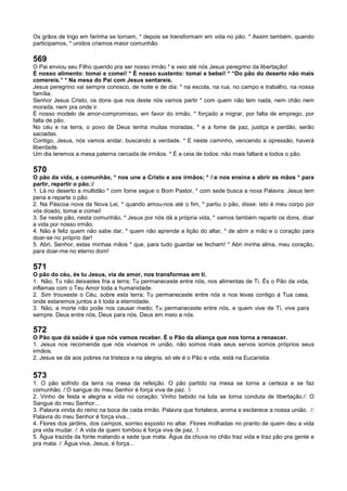 Os grãos de trigo em farinha se tornam, * depois se transformam em vida no pão. * Assim também, quando
participamos, * unidos criamos maior comunhão.
569
O Pai enviou seu Filho querido pra ser nosso irmão * e veio até nós Jesus peregrino da libertação!
É nosso alimento: tomai e comei! * É nosso sustento: tomai e bebei! * “Do pão do deserto não mais
comereis.” * Na mesa do Pai com Jesus sentareis.
Jesus peregrino vai sempre conosco, de noite e de dia: * na escola, na rua, no campo e trabalho, na nossa
família.
Senhor Jesus Cristo, os dons que nos deste nós vamos partir * com quem não tem nada, nem chão nem
morada, nem pra onde ir.
É nosso modelo de amor-compromisso, em favor do irmão, * forçado a migrar, por falta de emprego, por
falta de pão.
No céu e na terra, o povo de Deus tenha muitas moradas, * e a fome de paz, justiça e perdão, serão
saciadas.
Contigo, Jesus, nós vamos andar, buscando a verdade. * E neste caminho, vencendo a opressão, haverá
liberdade.
Um dia teremos a mesa paterna cercada de irmãos. * É a ceia de todos: não mais faltará a todos o pão.
570
O pão da vida, a comunhão, * nos une a Cristo e aos irmãos; * /:e nos ensina a abrir as mãos * para
partir, repartir o pão.:/
1. Lá no deserto a multidão * com fome segue o Bom Pastor, * com sede busca a nova Palavra: Jesus tem
pena e reparte o pão.
2. Na Páscoa nova da Nova Lei, * quando amou-nos até o fim, * partiu o pão, disse: isto é meu corpo por
vós doado, tomai e comei!
3. Se neste pão, nesta comunhão, * Jesus por nós dá a própria vida, * vamos também repartir os dons, doar
a vida por nosso irmão.
4. Não é feliz quem não sabe dar, * quem não aprende a lição do altar, * de abrir a mão e o coração para
doar-se no próprio dar!
5. Abri, Senhor, estas minhas mãos * que, para tudo guardar se fecham! * Abri minha alma, meu coração,
para doar-me no eterno dom!
571
O pão do céu, és tu Jesus, via de amor, nos transformas em ti.
1. Não, Tu não deixastes fria a terra; Tu permaneceste entre nós, nos alimentas de Ti. És o Pão da vida,
inflamas com o Teu Amor toda a humanidade.
2. Sim trouxeste o Céu, sobre esta terra; Tu permaneceste entre nós e nos levas contigo à Tua casa,
onde estaremos juntos a ti toda a eternidade.
3. Não, a morte não pode nos causar medo; Tu permaneceste entre nós, e quem vive de Ti, vive para
sempre. Deus entre nós, Deus para nós, Deus em meio a nós.
572
O Pão que dá saúde é que nós vamos receber. È o Pão da aliança que nos torna a renascer.
1. Jesus nos recomenda que nós vivamos m união, não somos mais seus servos somos próprios seus
irmãos.
2. Jesus se dá aos pobres na tristeza e na alegria, só ele é o Pão e vida, está na Eucaristia.
573
1. O pão sofrido da terra na mesa da refeição. O pão partido na mesa se torna a certeza e se faz
comunhão. /:O sangue do meu Senhor é força viva de paz. :
2. Vinho de festa e alegria e vida no coração. Vinho bebido na luta se torna conduta de libertação./: O
Sangue do meu Senhor...
3. Palavra vinda do reino na boca de cada irmão. Palavra que fortalece, anima e esclarece a nossa união. /:
Palavra do meu Senhor é força viva...
4. Flores dos jardins, dos campos, sorriso exposto no altar. Flores molhadas no pranto de quem deu a vida
pra vida mudar. /: A vida de quem tombou é força viva de paz. :
5. Água trazida da fonte matando a sede que mata. Água da chuva no chão traz vida e traz pão pra gente e
pra mata. /: Água viva, Jesus, é força...
 