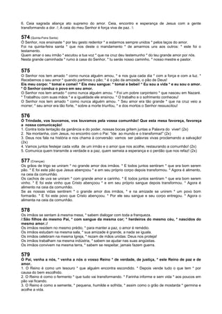 6. Ceia sagrada aliança ato supremo do amor. Ceia, encontro e esperança de Jesus com a gente
transformando a dor. /; A ceia do meu Senhor é força viva de paz. :
574 (Quinta-Feira Santa)
Ó Senhor, nos ensinaste * por teu gesto redentor * a estarmos sempre unidos * pelos laços do amor.
Foi na quinta-feira santa * que nos deste o mandamento * de amarmos uns aos outros: * este foi o
testamento.
Quem amar o seu irmão * escutou a tua voz * que na cruz deu testemunho * do teu grande amor por nós.
Nesta grande caminhada * rumo à casa do Senhor, * tu serás nosso caminho, * nosso mestre e pastor.
575
O Senhor nos tem amado * como nunca alguém amou, * e nos guia cada dia * com a força e com a luz. *
Recebemos o seu amor * quando partimos o pão; * é o pão da amizade, o pão de Deus!
Eis meu corpo: * tomai e comei! * Eis meu sangue: * tomai e bebei! * Eu sou a vida * e eu sou o amor.
* O Senhor conduz o povo em seu amor.
O Senhor nos tem amado * como nunca alguém amou. * Foi um pobre carpinteiro * que nasceu em Nazaré.
* Trabalhou com suas mãos * e a igualdade ele ensinou. * O trabalho e o sofrimento conheceu!
O Senhor nos tem amado * como nunca alguém amou. * Seu amor era tão grande * que na cruz veio a
morrer; * seu amor era tão forte, * sobre a morte triunfou, * e dos mortos o Senhor ressuscitou!
576
Ó Trindade, vos louvamos, vos louvamos pela vossa comunhão! Que esta mesa favoreça, favoreça
a nossa comunicação!
1. Contra toda tentação da ganância e do poder, nossas bocas gritem juntas a Palavra do viver! (2x)
2. Na montanha, com Jesus, no encontro com o Pai: “Ide ao mundo e o transformai!” (2x)
3. Deus nos fala na história e nos chama à conversão: vamos ser palavras vivas proclamando a salvação!
(2x)
4. Vamos juntos festejar cada volta de um irmão e o amor que nos acolhe, restaurando a comunhão! (2x)
5. Comunica quem transmite a verdade e a paz, quem semeia a esperança e o perdão que nos refaz! (2x)
577 (Crianças)
Os grãos de trigo se uniram * no grande amor dos irmãos. * E todos juntos sentiram * que era bom serem
pão. * E foi este pão que Jesus abençoou * e em seu próprio corpo depois transformou. * Agora é alimento,
na ceia da comunhão.
Os cachos de uva se uniram * com grande amor e carinho. * E todos juntos sentiram * que era bom serem
vinho. * E foi este vinho que Cristo abençoou * e em seu próprio sangue depois transformou. * Agora é
alimento na ceia da comunhão.
Se as nossas vidas sentirem * o grande amor dos irmãos, * e na amizade se unirem * um povo bom
formarão. * E foi este povo que Cristo abençoou. * Por ele seu sangue e seu corpo entregou. * Agora o
alimenta na ceia da comunhão.
578
Os irmãos se sentam à mesma mesa, * sabem dialogar com toda a franqueza.
/:São filhos do mesmo Pai, * com sangue da mesma cor; * herdeiros do mesmo céu, * nascidos do
mesmo amor.:/
Os irmãos residem no mesmo prédio, * para manter a paz, o amor é remédio.
Os irmãos estudam na mesma sala, * sua amizade é grande, a nada se iguala.
Os irmãos celebram na mesma Igreja, * rezam de mãos unidas: Deus nos proteja!
Os irmãos trabalham na mesma indústria, * sabem se ajudar nas suas angústias.
Os irmãos convivem na mesma terra, * sabem se respeitar, jamais fazem guerra.
579
Ó Pai, venha a nós, * venha a nós o vosso Reino * de verdade, de justiça, * este Reino de paz e de
amor.
1. O Reino é como um tesouro * que alguém encontra escondido. * Depois vende tudo o que tem * por
causa do bem escolhido.
2. O Reino é como o fermento * que tudo vai transformando. * Farinha informe e sem vida * aos poucos em
pão vai ficando.
3. O Reino é como a semente, * pequena, humilde e sofrida, * assim como o grão de mostarda * germina e
acolhe a vida.
 