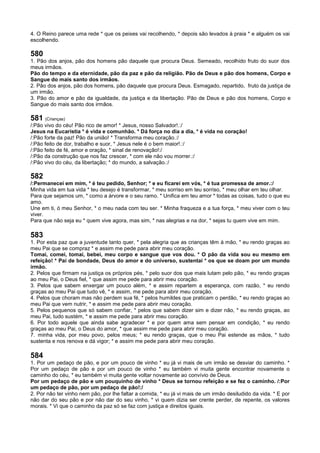 4. O Reino parece uma rede * que os peixes vai recolhendo, * depois são levados à praia * e alguém os vai
escolhendo.
580
1. Pão dos anjos, pão dos homens pão daquele que procura Deus. Semeado, recolhido fruto do suor dos
meus irmãos.
Pão do tempo e da eternidade, pão da paz e pão da religião. Pão de Deus e pão dos homens, Corpo e
Sangue do mais santo dos irmãos.
2. Pão dos anjos, pão dos homens, pão daquele que procura Deus. Esmagado, repartido, fruto da justiça de
um irmão.
3. Pão do amor e pão da igualdade, da justiça e da libertação. Pão de Deus e pão dos homens, Corpo e
Sangue do mais santo dos irmãos.
581 (Crianças)
/:Pão vivo do céu! Pão rico de amor! * Jesus, nosso Salvador!.:/
Jesus na Eucaristia * é vida e comunhão. * Dá força no dia a dia, * é vida no coração!
/:Pão forte da paz! Pão da união! * Transforma meu coração.:/
/:Pão feito de dor, trabalho e suor, * Jesus nele é o bem maior!.:/
/:Pão feito de fé, amor e oração, * sinal de renovação!:/
/:Pão da construção que nos faz crescer, * com ele não vou morrer.:/
/:Pão vivo do céu, da libertação; * do mundo, a salvação.:/
582
/:Permanecei em mim, * é teu pedido, Senhor; * e eu ficarei em vós, * é tua promessa de amor.:/
Minha vida em tua vida * teu desejo é transformar, * meu sorriso em teu sorriso, * meu olhar em teu olhar.
Para que sejamos um, * como a árvore e o seu ramo. * Unifica em teu amor * todas as coisas, tudo o que eu
amo.
Une em ti, ó meu Senhor, * o meu nada com teu ser. * Minha fraqueza e a tua força, * meu viver com o teu
viver.
Para que não seja eu * quem vive agora, mas sim, * nas alegrias e na dor, * sejas tu quem vive em mim.
583
1. Por esta paz que a juventude tanto quer, * pela alegria que as crianças têm à mão, * eu rendo graças ao
meu Pai que se compraz * e assim me pede para abrir meu coração.
Tomai, comei, tomai, bebei, meu corpo e sangue que vos dou. * O pão da vida sou eu mesmo em
refeição! * Pai de bondade, Deus do amor e do universo, sustentai * os que se doam por um mundo
irmão.
2. Pelos que firmam na justiça os próprios pés, * pelo suor dos que mais lutam pelo pão, * eu rendo graças
ao meu Pai, o Deus fiel, * que assim me pede para abrir meu coração.
3. Pelos que sabem enxergar um pouco além, * e assim repartem a esperança, com razão, * eu rendo
graças ao meu Pai que tudo vê, * e assim, me pede para abrir meu coração.
4. Pelos que choram mas não perdem sua fé, * pelos humildes que praticam o perdão, * eu rendo graças ao
meu Pai que vem nutrir, * e assim me pede para abrir meu coração.
5. Pelos pequenos que só sabem confiar, * pelos que sabem dizer sim e dizer não, * eu rendo graças, ao
meu Pai, tudo sustém, * e assim me pede para abrir meu coração.
6. Por todo aquele que ainda sabe agradecer * e por quem ama sem pensar em condição, * eu rendo
graças ao meu Pai, o Deus do amor, * que assim me pede para abrir meu coração.
7. minha vida, por meu povo, pelos meus; * eu rendo graças, que o meu Pai estende as mãos, * tudo
sustenta e nos renova e dá vigor; * e assim me pede para abrir meu coração.
584
1. Por um pedaço de pão, e por um pouco de vinho * eu já vi mais de um irmão se desviar do caminho. *
Por um pedaço de pão e por um pouco de vinho * eu também vi muita gente encontrar novamente o
caminho do céu, * eu também vi muita gente voltar novamente ao convívio de Deus.
Por um pedaço de pão e um pouquinho de vinho * Deus se tornou refeição e se fez o caminho. /:Por
um pedaço de pão, por um pedaço de pão!:/
2. Por não ter vinho nem pão, por lhe faltar a comida, * eu já vi mais de um irmão desiludido da vida. * E por
não dar do seu pão e por não dar do seu vinho, * vi quem dizia ser crente perder, de repente, os valores
morais. * Vi que o caminho da paz só se faz com justiça e direitos iguais.
 