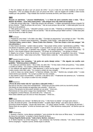 3. Por um pedaço de pão e por um pouco de vinho * eu já vi mais de um irmão tornar-se um homem
mesquinho. * Por um pedaço de pão e por um pouco de vinho * vejo as nações em conflito e este mundo
maldito por não partilhar. * Vejo metade dos homens morrendo de fome, sem Deus e sem lar.
585
Poucos os operários, * poucos trabalhadores, * e a fome do povo aumenta mais e mais. * És o
Senhor da messe, * ouve esta nossa prece: * põe sangue novo nas veias da tua Igreja.
1. Falta pão porque falta trigo. * Falta trigo porque não semeiam, * e faltam semeadores porque ninguém foi
lá fora chamar. * Falta fé porque não se ouve; * não se ouve porque não se fala * e falta esse jeito novo de
levar luz e de profetizar.
2. Falta gente pra ir ao povo, * descobrir porque o povo se cala. * Pastores e animadores pra incentivar o
teu povo a falar. * Falta luz porque não se acende; * não se acende porque faltam sonhos * e falta esse jeito
novo de levar luz e falar de Jesus.
586 (Crianças)
1. Preparei-te uma mesa * e fiz dela o teu altar. * Convidei os pequeninos * pra comigo vir cear. * Sou feliz,
fui convidado * e chamei meus amiguinhos. * Obrigado, Cristo amigo, * pelo gesto de carinho.
/:Venham todos, como é bom, * Jesus Cristo nos chamou. * Com seu corpo e com seu sangue * ele
nos alimentou.:/
2. Esta mesa é de todos, * podem nela se sentar. * Que prazer vê-los unidos * aprendendo a partilhar. * Não
me deixes no egoísmo, quero dar e repartir * o que eu tenho e o que eu sou, * para o irmão fazer sorrir.
3,. Eu te dou a minha paz * e também meu coração. * Um abraço carinhoso * na primeira comunhão. * Ó
Senhor, o teu recado ninguém deve esquecer. * És amigo, és companheiro, * nos ajudas a crescer.
4. Alegria, luz e força, * neste dia de louvor. * Levem paz pra toda gente * e espalhem meu amor. * Graças
damos, Jesus Cristo, * pela nossa comunhão. * Nesta festa e cada dia, * serás sempre nosso irmão.
587 (Sagrado Coração de Jesus)
Procuro abrigo nos corações, * de porta em porta desejo entrar. * /:Se alguém me acolhe com
gratidão, * faremos juntos a refeição.:/
1. Eu nasci pra caminhar assim, * dia e noite, vou até o fim. * O meu rosto o forte sol queimou, * meu cabelo
o orvalho já molhou. * Eu cumpro a ordem do meu coração.
2. Vou batendo até alguém abrir. * Não descanso: o amor me faz seguir. * É feliz quem ouve a minha voz, *
e abre a porta, entro bem veloz. * Eu cumpro a ordem do meu coração.
3. Junto à mesa vou sentar depois * e faremos refeição, nós dois. * Sentirá seu coração arder; * e esta
chama tenho que acender. * Eu cumpro a ordem do meu coração.
4. Aqui dentro o amor nos entretém; * e lá fora, o dia eterno vem. * Finalmente nós seremos um, * e teremos
tudo em comum. * Eu cumpro a ordem do meu coração.
588 (Quaresma)
/:Prova de amor maior não há * que doar a vida pelo irmão.:/
Eis que eu vos dou o meu novo mandamento: * Amai-vos uns aos outros como eu vos tenho amado.
Vós sereis os meus amigos se seguirdes meu preceito: * Amai-vos...
Como o Pai sempre me ama assim também eu vos amei: * Amai-vos...
Permanecei em meu amor e segui meu mandamento: * Amai-vos...
E chegando a minha Páscoa, vos amei até o fim: * Amai-vos...
Nisto todos saberão que vós sois os meus discípulos: * Amai-vos...
589 (Natal)
Quando completou-se o tempo * de Maria dar a luz, * /:não havia na cidade * um lugar para Jesus.:/
E José, de porta em porta, * nas famílias foi bater * /:e pediu algum abrigo * pra Jesus que ia nascer.:/
Encontrou portas fechadas, * pouso não havia mais. * /:E Jesus nasceu humilde, * num abrigo de animais.:/
Desce Deus de sua glória * e entre os homens quer viver. * /:Não fechemos nossa porta * ao Senhor que vai
nascer.:/
590 (Pentecostes)
1. Quando o Senhor, numa aliança verdadeira * quis envolver de vida nova os filhos seus, * a humanidade
de Jesus foi a primeira * a receber o Santo Espírito de Deus.
/:Vosso Espírito Santo enviai, * toda a terra, Senhor, renovai.:/
2. O Santo Espírito no Cristo inaugurou * sua presença nas humanas criaturas; * em Jesus Cristo a luz
divina congregou * nações e povos, tantas raças e culturas.
 