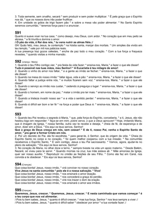 3. Toda semente, sem orvalho, secará * sem produzir e sem poder multiplicar. * É pela graça que o Espírito
nos dá, * que os nossos dons irão poder frutificar.
4. Em unidade os grãos de trigo fazem pão * e sobre a mesa vão poder alimentar. * No Santo Espírito
seremos comunhão, * teremos força para ir e anunciar.
591
Quanto é suave viver na tua casa, * como desejo, meu Deus, com ardor. * No coração que em meu peito se
abrasa, * a fé triunfa e domina o amor.
/:Ó pão da vida, ó Rei dos reis, * tu vens nutrir as almas fiéis.:/
Oh! Quão feliz, meu Jesus, te contemplo * na hóstia santa, manjar dos mortais. * Um simples dia vivido em
teu templo, * vale por mil nos palácios reais.
A tua presença traz gozos celestes, * enche de paz todo o meu coração. * Com a tua força a fraqueza
revestes, * quando visitas a minha mansão.
592 (criança - Maria)
1. Quando o teu Filho contigo vier, * pra festa da vida fazer: * ensina-nos, Maria,* a fazer o que ele disser!
Tudo é possível nas tuas mãos, meu Senhor! * A Eucaristia é teu milagre de amor!
2. Quando o vinho do amor nos faltar, * e a gente ao irmão se fechar: * ensina-nos, Maria, * a fazer o que
ele disser!
3. Quando na mesa do nosso irmão * faltar água, vida e pão: * ensina-nos, Maria, * a fazer o que ele disser!
4. Quando faltar a justiça entre nós, * e muitos ficarem sem voz: * ensina-nos, Maria, * a fazer o que ele
disser!
5. Quando o serviço ao irmão nos custar, * cedendo à preguiça o lugar: * ensina-nos, Maria, * a fazer o que
ele disser!
6. Quando o homem, em nome da paz, * matar o irmão pra ter mais: * ensina-nos, Maria, * a fazer o que ele
disser!
7. Quando a tristeza invadir nosso ser * e a vida o sentido perder: * ensina-nos, Maria, * a fazer o que ele
disser!
8. Quando é difícil ser bom e ter fé * na força e poder que Deus é: * ensina-nos, Maria, * a fazer o que ele
disser!
593
1. Quando teu Pai revelou o segredo à Maria, * que, pela força do Espírito, conceberia, * a ti, Jesus, ela não
hesitou logo em responder: * faça-se em mim, pobre serva, o que a Deus aprouver! * Hoje, imitando Maria,
que é imagem da Igreja, * nossa família, outra vez te recebe e deseja, * cheia de fé, de esperança e de
amor, dizer sim a Deus. * Eis aqui os teus servos, Senhor!
Que a graça de Deus cresça em nós, sem cessar! * E de ti, nosso Pai, venha o Espírito Santo de
amor, * pra gerar e formar Cristo em nós.
2. Por um decreto do Pai, ela foi escolhida, * para gerar-te, ó Senhor, que és origem da vida. * Cheia do
Espírito Santo no corpo e no coração, * foi quem melhor cooperou com a tua missão. * Na comunhão
recebemos o Espírito Santo, * E vem contigo, Jesus o teu Pai sacrossanto. * Vamos, agora, ajudar-te no
plano da salvação. * Eis aqui os teus servos, Senhor!
3. No coração de Maria, no olhar doce e terno, * sempre tiveste na vida um apoio materno. * Desde Belém,
Nazaré, só viveu para te servir. * Quando morrias na cruz, tua mãe estava ali. * Mãe amorosa da Igreja,
quer ser nosso auxílio. * Reproduzir no cristão as feições de seu Filho. * Como ela fez em Caná, nos
convida a te obedecer. * Eis aqui os teus servos, Senhor!
594 (Crianças)
Que coisa bonita! Jesus, nosso irmão, * virá conviver no nosso coração.
Viva Jesus na santa comunhão * pois ele é a nossa salvação. * Viva!
Que coisa bonita! Jesus, nosso irmão, * nos ensinará o amor doação.
Que coisa bonita! Jesus, nosso irmão, * nos concederá a graça do perdão.
Que coisa bonita! Jesus, nosso irmão, * virá nos trazer o dom da oração.
Que coisa bonita! Jesus, nosso irmão, * nos ensinará o amor aos irmãos.
595 (Crianças)
Queremos, Jesus, crescer. * Queremos, Jesus, crescer. * E nesta caminhada que vamos começar * é
o teu corpo que nos vai alimentar.
/:Pois tu bem sabes, Jesus, * quanto é difícil crescer, * mas tua força, Senhor * nos leva sempre a viver.:/
/:Pois tu bem sabes, Jesus, * quanto é difícil saber * obedecer por amor * e tua vontade fazer.:/
 