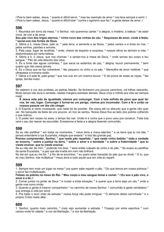 /:Pois tu bem sabes, Jesus, * quanto é difícil servir, * mas teu exemplo de amor * nos leva sempre a sorrir.:/
/:Pois tu bem sabes, Jesus, * quanto é difícil lutar * contra o egoísmo que faz * a gente deixar de amar.:/
596
1. Reunidos em torno da mesa, * ó Senhor, nós queremos cantar * a alegria, o mistério, a beleza * de estar
vivos, de crer e de amar.
Sou pão vivo dos trigos eternos, * vinho novo das vinhas do céu. * Sequiosos de amor, vinde à festa,
* saciai-vos nas fontes de Deus.
2. Glória a ti, nosso Deus, pelo ar, * pela terra, a semente e as flores, * pelos ventos e a brisa do mar, *
pelos sonhos, paixões e amores.
3. Pela casa, lugar de acolhida, * onde, cheios de espanto e surpresa, * nossos olhos se abriram à vida, *
deslumbrados por tanta beleza.
4. Glória a ti, ó Jesus, que nos chamas * a sentar-nos à mesa de Deus, * onde serves teu corpo e teu
sangue, * Pão da vida descido dos céus.
5. És a fonte das águas correntes, * que sacia os sedentos de paz, * alegria, louvor permanente, * bem
querer que não cessa jamais.
6. És o Deus que se faz vulnerável, * tão pequeno no vinho e no pão. * Maravilha de amor inefável, * que
ultrapassa a humana razão.
7. Glória a ti pela fé, pela graça * que nos une em um mesmo louvor. * E de povos de todas as raças, * faz
Igreja, família maior.
597
Se calarem a voz dos profetas, as pedras falarão. Se fecharem uns poucos caminhos, mil trilhas nascerão.
Muito tempo não dura a verdade, nestas margens estreitas demais. Deus criou o infinito pra vida ser sempre
mais!
É Jesus este pão da igualdade, viemos pra comungar. Com a luta sofrida do povo que quer ter
voz, ter vez, lugar. Comungar é tornar-se um perigo, viemos pra incomodar. Com a fé e união os
nossos passos um dia vão chegar.
2. O Espírito é vento incessante, que nada há de prender. Ele sopra até no absurdo que a gente não quer
ver. No banquete da festa de uns poucos, só rico se sentou. Nosso Deus fica ao lado dos pobres colhendo
o que sobrou.
3. O poder tem raízes na areia, o tempo faz cair. União é a rocha que o povo usou pra construir. Toda luta
verá o seu dia nascer da escuridão. Ensaiamos a festa e a alegria fazendo comunhão.
598
Se eu não partilhar * em todos os momentos, * meus dons e meus talentos * e os bens que tu me dás, *
jamais entenderei a tua Eucaristia, milagre que extasia * e traz tão grande paz.
Preciso compreender, Senhor, * que neste pão repartido, * que neste vinho bebido * toda a verdade
se encerra, * sobre a justiça na terra, * sobre o amor e a bondade * e sobre a fraternidade * que tu
vieste ensinar, que tu vieste ensinar.
Se eu não der de mim, * podendo me doar, * serei então culpado do vinho e do pão. * Se acaso eu partilhar
da santa Eucaristia, * a paz que ela irradia em mim não brilhará.
No dia em que eu me for, * a fim de te encontrar, * eu quero estar tranqüilo do pão que eu dividi. * E tu, que
és meu Senhor, irás multiplicar * meus dons e tudo aquilo que em vida eu reparti.
599
1. Sempre tem mais um lugar na mesa * pra quem sabe repartir o pão. * Do que temos em nossa pobreza *
o amor faz multiplicação.
Felizes os pobres na mesa do Rei. * Meu corpo e meu sangue tomai e comei. * /:Eu sou o pão vivo, o
amor é a lei.:/
2. Comer juntos no jantar de Deus * é mudar a triste situação, * é querer que a terra seja um céu * onde a
gente vive como irmão.
3. Quando a gente é mesmo companheiro * no caminho de nosso Senhor, * comunhão é gesto verdadeiro *
que entrega a vida por amor.
4. Pra bater o duro chão da estrada * nossa força não pode minguar. * O alimento desta caminhada * é o
próprio Cristo neste altar.
600
1. Senhor, quanto mais caminho, * mais vejo aumentar a estrada. * Tropeço por entre espinhos * num
campo onde foi calada * a voz da libertação, * a voz da libertação.
 