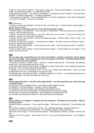 2. Mas me ergo, não vou sozinho, * teus passos comigo vão. * Na terra será plantada * a paz que nos é
doada * em cada fração do Pão, * em cada fração do Pão.
3. Não posso ficar parado. * Teu corpo me dá coragem, * teu sangue me traz a imagem * de tantos irmãos
deixados * à margem da salvação, * à margem da salvação.
4. Teus passos irei seguindo. * A paz vou distribuindo * e o mundo evangelizado * será, enfim transformado
* em paz e em salvação, * em paz e em salvação.
601 (Pentecostes)
1. Senhor, vem dar-nos sabedoria * que faz ter tudo como Deus quis. * E assim faremos da Eucaristia * o
grande meio de ser feliz.
Dá-nos, Senhor, esses dons, essa luz, * e nós veremos que pão é Jesus.
2. Dá-nos, Senhor, o entendimento, * que tudo ajuda a compreender. * Para nós vermos como é alimento *
o pão e o vinho que Deus quer ser.
3. Senhor, vem dar-nos divina ciência, * que como o Eterno faz ver sem véus: * tu vês por fora, Deus vê a
essência, * pensas que é pão mas é nosso Deus.
4. Dá-nos, Senhor, o teu conselho * que nos faz sábios para guiar. * Homem, mulher, jovem e velho, * nós
guiaremos ao santo altar.
5. Senhor, vem dar-nos a fortaleza, * a santa força do coração. * Só quem vencer vai sentar-se à mesa; *
para quem luta Deus quer ser pão.
6. Dá-nos, Senhor, filial piedade, * a doce forma de amar, enfim, * para que amemos, quem na verdade, *
aqui amou-nos até o fim.
7. Dá-nos, Senhor, temor sublime * de não amá-los como convém: * o Cristo-hóstia, que nos redime, * o Pai
celeste, que nos quer bem.
602
Sim, eu quero que a luz de Deus que um dia em mim brilhou, * jamais se esconda e não se apague
em mim o seu fulgor. * Sim, eu quero que o meu amor ajude o meu irmão * a caminhar guiado por tua
mão, * em tua lei, em tua luz, Senhor!
1. Esta terra, os astros, o sertão em paz, * esta flor e o pássaro feliz que vês, * não sentirão, não poderão
jamais viver * esta vida singular que Deus nos dá.
2. Em minha alma cheia do amor de Deus, * palpitando a mesma vida divinal, * há um resplendor secreto do
infinito Ser, * há um profundo germinar de eternidade.
3. Quando eu sou um sol a transmitir a luz, * e meu ser é templo onde habita Deus, * todo o céu está
presente dentro em mim, * envolvendo-me na vida e no calor.
4. Esta vida nova, comunhão com Deus, * no Batismo aquele dia eu recebi; * vai aumentando sempre e vai
me transformando, * até que Cristo seja todo o meu viver.
603
Só tem lugar nesta mesa, * pra quem ama e pede perdão; * /:só comunga nesta ceia * quem comunga
na vida do irmão.:/
Eu tive fome e não me deste de comer; * eu tive sede e não me deste de beber.
Fui peregrino, e não me acolheste, * injuriado, e não me defendeste.
Fui pequenino e quiseste me pisar, * da ignorância, não quiseste me tirar.
Eu nasci livre e quis viver com liberdade, * fui perseguido só por causa da verdade.
Para ser feliz, eu quis amar sem distinção, * só por orgulho, tu não foste meu irmão.
Eu vivi pobre, mas lutei para ser gente, * fui sem direito de levar vida decente.
604
Somos felizes os convidados * a celebrar esta ceia do Senhor. * Na alegria nós viveremos: * Deus se
fez pão por amor.
Quando de Deus me aproximo, * meu coração se alegra. * Ele faz bem à minha alma, * junto de Deus sinto
paz.
És tu, Senhor, a alegria * do povo que te procura. * És a razão da esperança * de quem confia em ti.
Um dia em tua casa * toda uma vida ilumina. * Tua morada é segura, * nela queremos ficar.
Feliz quem mora contigo, * nunca se encontra sozinho; * sabe escolher o caminho * do bem, do amor e da
paz.
Conserva em nós tua graça, * dá-nos viver teu amor * para que aos homens levemos * tua mensagem,
Senhor.
605
 