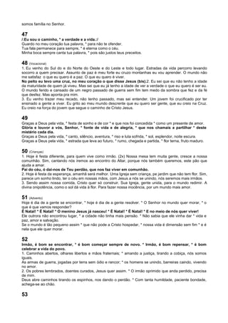 somos família no Senhor.
47
/:Eu sou o caminho, * a verdade e a vida.:/
Guardo no meu coração tua palavra, * para não te ofender.
Tua fala permanece para sempre, * é eterna como o céu.
Minha boca sempre canta tua palavra, * pois são justos teus preceitos.
48 (Vocacional)
1. Eu venho do Sul do e do Norte do Oeste e do Leste e todo lugar. Estradas da vida percorro levando
socorro a quem precisar. Assunto de paz é meu forte eu cruzo montanhas eu vou aprender. O mundo não
me satisfaz o que eu quero é a paz. O que eu quero é viver.
No peito eu levo uma cruz, no meu coração o que disse Jesus (bis).2. Eu sei que eu não tenho a idade
da maturidade de quem já viveu. Mas sei que eu já tenho a idade de ver a verdade o que eu quero é ser eu.
O mundo ferido e cansado de um negro passado de guerra sem fim tem medo da sombra que fez e da fé
que desfez. Mas aponta pra mim.
3. Eu venho trazer meu recado, não tenho passado, mas sei entender. Um jovem foi crucificado por ter
ensinado a gente a viver. Eu grito ao meu mundo descrente que eu quero ser gente, que eu creio na Cruz.
Eu creio na força do jovem que segue o caminho de Cristo Jesus.
49
Graças a Deus pela vida, * festa de sonho e de cor * e que nos foi concedida * como um presente de amor.
Glória e louvor a vós, Senhor, * fonte de vida e de alegria, * que nos chamais a partilhar * deste
mistério cada dia.
Graças a Deus pela vida, * canto, silêncio, aventura, * riso e luta sofrida, * sol, esplendor, noite escura.
Graças a Deus pela vida, * estrada que leva ao futuro, * rumo, chegada e partida, * flor terna, fruto maduro.
50 (Crianças)
1. Hoje é festa diferente, para quem vive como irmão. (2x) Nossa mesa tem muita gente, cresce a nossa
comunhão. Sim, cantando nós iremos ao encontro do Altar, porque nós também queremos, este pão que
ajuda a amar.
Pai do céu, ó dai-nos de Teu perdão, que nos faz viver em comunhão.
2. Hoje é festa da esperança, amanhã será melhor. Uma Igreja sem criança, pe jardim que não tem flor. Sim,
parece um sonho lindo, ter o céu em nossas mãos, com Jesus a nós se unindo, nós seremos mais irmãos.
3. Sendo assim nossa comida, Cristo quer só construir. Sua Igreja, gente unida, para o mundo redimir. A
divina onipotência, como o sol dá vida à flor. Para fazer nossa inocência, por um mundo mais amor.
51 (Advento)
Hoje é dia de a gente se encontrar, * hoje é dia de a gente resolver. * O Senhor no mundo quer morar, * o
que é que vamos responder?
É Natal! * É Natal! * O menino Jesus já nasceu! * É Natal! * É Natal! * E no meio de nós quer viver!
Ele outrora não encontrou lugar, * a cidade não tinha mais pensão. * Não sabia que ele vinha dar * vida e
paz, amor e salvação.
Se o mundo é tão pequeno assim * que não pode a Cristo hospedar, * nossa vida é dimensão sem fim * e é
nela que ele quer morar.
52
Irmão, é bom se encontrar, * é bom começar sempre de novo. * Irmão, é bom repensar, * é bom
celebrar a vida do povo.
1. Caminhos abertos, olhares libertos e mãos fraternais; * amando a justiça, tirando a cobiça, nós somos
iguais.
As armas de guerra, jogadas por terra sem ódio e rancor; * os homens se unindo, barreiras caindo, vivendo
no amor.
2. Os pobres lembrados, doentes curados, Jesus quer assim. * O irmão oprimido que anda perdido, precisa
de mim.
Deus abre caminhos tirando os espinhos, nos dando o perdão. * Com tanta humildade, paciente bondade,
achega-se ao chão.
53
 