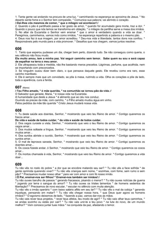 1. Tanta gente vai andando na procura de uma luz, * caminhando na esperança se aproxima de Jesus. * No
deserto sente fome e o Senhor tem compaixão. * Comunica sua palavra; vai abrindo o coração.
/:Dai-lhes vós mesmos de comer, * que o milagre vai acontecer!:/
2. Quando o pão é partilhado passa a ter gosto de amor, * quando for acumulado gera morte, traz a dor. *
Quando o pouco que nós temos se transforma em oblação, * o milagre da partilha serve a mesa dos irmãos.
3. No altar da Eucaristia o Senhor vem ensinar * que o amor é verdadeiro quando a vida se doar. *
Peregrinos, caminheiros, vamos indo como irmãos, * na esperança repartindo a palavra e o mesmo pão.
4. Deus nos fez à sua imagem, por amor acreditou. * Deu-nos vida e liberdade, tantos dons nos confiou. *
Responsáveis pelo mundo para a vida promover. * Desafios que nos chegam, vamos juntos resolver.
606
1. Tanto que esperou pudesse um dia, chegar bem perto, dizendo tudo. Se não conseguiu como queria, o
seu silêncio não ficou mudo.
Ela muito amou, tem a minha paz. Vai seguir caminho sem temor. Sabe quem eu sou e será capaz
de espalhar na terra o meu amor.
2. Ela ultrapassou toda a medida, não lhe bastando meros preceitos. Lágrimas, perfume, que acolhida, nem
se importando com preconceitos.
3. Se ninguém ousou dizer bem claro, o que pensava daquele gesto. Ele revelou como era raro, esse
carinho manifesto.
4. Ele é sempre mais que um convidado, se põe à mesa, nutrindo a vida. Olha os corações e põe de lado,
toda a aparência, cura a ferida.
607 (Maria)
/:Teu Filho amado, * ó mãe querida, * na comunhão se tornou pão da vida.:/
O Salvador que geraste, Maria, * é nossa vida na Eucaristia.
A humanidade que deste a Jesus * é alimento que ao céu nos conduz.
Ouvindo as preces da mãe, com carinho, * o Filho amado mudou água em vinho.
Pelos pedidos da mãe tão querida * Cristo Jesus mudará nossa vida.
608
1. Tu deste saúde aos doentes, Senhor, * mostrando que veio teu Reino de amor. * Contigo queremos os
fracos amar...
Da vida e saúde de todos cuidar, * da vida e saúde de todos cuidar.
2. Dos cegos curaste a vista, Senhor, * mostrando que veio o teu Reino de amor. * Contigo queremos os
cegos amar...
3. Dos mudos soltaste a língua, Senhor, * mostrando que veio teu Reino de amor. * Contigo queremos os
mudos amar...
4. Dos surdos abriste o ouvido, Senhor, * mostrando que veio teu Reino de amor. * Contigo queremos os
surdos amar...
5. O mal de leprosos saraste, Senhor, * mostrando que veio teu Reino de amor. * Contigo queremos os
doentes amar...
6. Os coxos fizeste andar, ó Senhor, * mostrando que veio teu Reino de amor. * Contigo queremos os coxos
amar...
7. Os mortos chamaste à vida, Senhor, * mostrando que veio teu Reino de amor. * Contigo queremos a vida
doar...
609
Tu não vês no rosto do pobre * a dor que se encobre matando seu ser? * Tu não vês a face sofrida * de
gente oprimida querendo viver? * Tu não vês crianças sem nome, * sozinhas, com fome, sem rumo e sem
pão? * Precisamos mudar nosso olhar * para ver com amor e com fé nosso irmão.
/:Ó Pai, ensinai-nos ser filhos! * Ensinai-nos também ser irmãos!:/
Tu não ouves barulho de passos * gerando fracassos, pisando o menor? * Tu não ouves notícias de guerra
* jogando por terra o sangue do amor? * Tu não ouves os tristes lamentos * de homens sedentos de
libertação? * Precisamos de novo escutar, * escutar no silêncio com muita atenção.
Tu não vês o irmão operário * com baixo salário aflito em seu lar? * Tu não vês o mal da cobiça * gerando
injustiças, pensando em matar? * Tu não vês chegar nossa hora, * que Deus quer agora os homens
irmãos? * O egoísmo deixemos de lado, * fazendo a paz, vamos dar-nos as mãos.
Tu não vais rever teus projetos, * rever teus afetos, teu modo de agir? * Tu não vais olhar teus caminhos, *
se andas sozinho ou estás por cair? * Tu não vais unir-te a teu povo * na luta do novo, de um mundo
melhor? * Vem conosco juntar tuas mãos * na conquista da paz, afastando o temor.
 