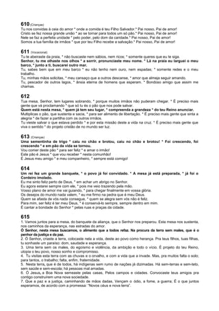 610 (Crianças)
Tu nos convidas à ceia do amor * onde a comida é teu Filho Salvador.* Pai nosso, Pai de amor!
Cristo se fez nossa grande união * ao se tornar para todos um só pão.* Pai nosso, Pai de amor!
Nele se faz a perfeita unidade * pelo poder, pelo dom da caridade.* Pai nosso, Pai de amor!
Somos a tua família de irmãos * que por teu Filho recebe a salvação.* Pai nosso, Pai de amor!
611 (Vocacional)
Tu te abeiraste da praia, * não buscaste nem sábios, nem ricos; * somente queres que eu te siga.
Senhor, tu me olhaste nos olhos * a sorrir, pronunciaste meu nome. * Lá na praia eu larguei o meu
barco, * junto a ti, buscarei outro mar.
Tu, sabes bem que em meu barco * eu não tenho nem ouro, nem espadas; * somente redes e o meu
trabalho.
Tu, minhas mãos solicitas, * meu cansaço que a outros descanse, * amor que almeja seguir amando.
Tu, pescador de outros lagos, * ânsia eterna de homens que esperam. * Bondoso amigo que assim me
chamas.
612
Tua mesa, Senhor, tem lugares sobrando, * porque muitos irmãos não puderam chegar. * É preciso mais
gente que vá proclamando * que só tu és o pão que nos pode salvar.
Quem está nesta mesa, * quem já tem seu lugar, * compreenda a grandeza * do teu Reino anunciar.
Multiplicas o pão, que sustenta e sacia, * para ser alimento de libertação. * É preciso mais gente que sinta a
alegria * de fazer a partilha com os outros irmãos.
Tu vieste salvar o que estava perdido * e por esta missão deste a vida na cruz. * É preciso mais gente que
viva o sentido * do projeto cristão de no mundo ser luz.
613 (Crianças)
Uma sementinha de trigo * caiu no chão e brotou, caiu no chão e brotou! * Foi crescendo, foi
crescendo * e em pão da vida se tornou.
Vou comer deste pão * para ser feliz * e amar o irmão!
Este pão é Jesus * que vou receber * nesta comunhão!
É Jesus meu amigo * e meu companheiro, * sempre está comigo!
614
Um rei fez um grande banquete, * o povo já foi convidado. * A mesa já está preparada, * já foi o
Cordeiro imolado.
Eu me sinto feliz perto de Deus, * em achar um abrigo no Senhor.
Eu agora estarei sempre com ele, * pois me veio trazendo pela mão.
Vosso plano de amor me vai guiando, * para chegar finalmente em vossa glória.
Os desejos do mundo nada valem, * eu me firmo na pedra que é meu Deus.
Quem se afasta de vós nada consegue, * quem se alegra sem vós não é feliz.
Para mim, ser feliz é ter meu Deus, * é conservá-lo sempre, sempre dentro em mim.
É cantar a bondade do Senhor * pelas ruas e praças da cidade.
615
1. Vamos juntos para a mesa, do banquete da aliança, que o Senhor nos preparou. Esta mesa nos sustenta,
nos caminhos da esperança, nas estradas do amor.
Ó Senhor, nesta mesa buscamos, o alimento que a todos refaz. Na procura da terra sem males, que é o
penhor da justiça e da paz.
2. Ó Senhor, criaste a terra, colocaste nela a vida, deste ao povo como herança. Pra teus filhos, tuas filhas,
tu sonhaste um paraíso: dom, saudade e esperança.
3. Uma terra sem os males, do egoísmo e violência, da ambição e todo o vício. É projeto do teu Reino,
utopia o teu povo, nosso sonho e compromisso.
4. Tu visitas esta terra com as chuvas e o orvalho, e com a vida que a invade. Mas, pra muitos falta o solo;
para tantos, o trabalho; falta, enfim, fraternidade.
5. Nesta terra, que é de todos, há indígenas sem rumo de nações já dizimadas. Há sem-terras e sem-teto,
sem saúde e sem-escola; há pessoas mal amadas.
6. Ó Jesus, a Boa Nova semeaste pelas casas, Pelos campos e cidades. Convocaste teus amigos pra
contigo construírem uma nova sociedade.
7. Que a paz e a justiça, caminhando de mãos dadas, Vençam o ódio, a fome, a guerra; É o que juntos
esperamos, de acordo com a promessa: “Novos céus e nova terra”.
 
