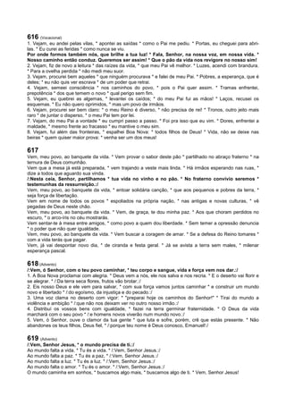 616 (Vocacional)
1. Vejam, eu andei pelas vilas, * apontei as saídas * como o Pai me pediu. * Portas, eu cheguei para abri-
las. * Eu curei as feridas * como nunca se viu.
Por onde formos também nós, que brilhe a tua luz! * Fala, Senhor, na nossa voz, em nossa vida. *
Nosso caminho então conduz. Queremos ser assim! * Que o pão da vida nos revigore no nosso sim!
2. Vejam, fiz de novo a leitura * das raízes da vida, * que meu Pai vê melhor. * Luzes, acendi com brandura.
* Para a ovelha perdida * não medi meu suor.
3. Vejam, procurei bem aqueles * que ninguém procurava * e falei de meu Pai. * Pobres, a esperança, que é
deles; * eu não quis ver escrava * de um poder que retrai.
4. Vejam, semeei consciência * nos caminhos do povo, * pois o Pai quer assim. * Tramas enfrentei,
prepotência * dos que temem o novo * qual perigo sem fim.
5. Vejam, eu quebrei as algemas, * levantei os caídos; * do meu Pai fui as mãos! * Laços, recusei os
esquemas. * Eu não quero oprimidos, * mas um povo de irmãos.
6. Vejam, procurei ser bem claro: * o meu Reino é diverso, * não precisa de rei! * Tronos, outro jeito mais
raro * de juntar o disperso, * o meu Pai tem por lei.
7. Vejam, do meu Pai a vontade * eu cumpri passo a passo. * Foi pra isso que eu vim. * Dores, enfrentei a
maldade, * mesmo frente ao fracasso * eu mantive o meu sim.
8. Vejam, fui além das fronteiras, * espalhei Boa Nova: * todos filhos de Deus! * Vida, não se deixe nas
beiras * quem quiser maior prova: * venha ser um dos meus!
617
Vem, meu povo, ao banquete da vida. * Vem provar o sabor deste pão * partilhado no abraço fraterno * na
ternura de Deus comunhão.
Vem que a mesa já está preparada, * vem trajando a veste mais linda. * Há irmãos esperando nas ruas, *
dize a todos que aguardo sua vinda.
/:Nesta ceia, Senhor, partilhamos * tua vida no vinho e no pão. * No fraterno convívio seremos *
testemunhas da ressurreição.:/
Vem, meu povo, ao banquete da vida, * entoar solidária canção, * que aos pequenos e pobres da terra, *
seja força de libertação.
Vem em nome de todos os povos * espoliados na própria nação, * nas antigas e novas culturas, * vê
pegadas de Deus neste chão.
Vem, meu povo, ao banquete da vida. * Vem, de graça, te dou minha paz. * Aos que choram perdidos no
escuro, * o arco-íris no céu mostrarás.
Vem sentar-te à mesa entre amigos, * como povo a quem dou liberdade. * Sem temer a opressão denuncia
* o poder que não quer igualdade.
Vem, meu povo, ao banquete da vida. * Vem buscar a coragem de amar. * Se a defesa do Reino tomares *
com a vida terás que pagar.
Vem, já vai despontar novo dia, * de ciranda e festa geral. * Já se avista a terra sem males, * milenar
esperança pascal.
618 (Advento)
/:Vem, ó Senhor, com o teu povo caminhar, * teu corpo e sangue, vida e força vem nos dar.:/
1. A Boa Nova proclamai com alegria. * Deus vem a nós, ele nos salva e nos recria. * E o deserto vai florir e
se alegrar. * /:Da terra seca flores, frutos vão brotar.:/
2. Eis nosso Deus e ele vem para salvar, * com sua força vamos juntos caminhar * e construir um mundo
novo e libertado * /:do egoísmo, da injustiça e do pecado.:/
3. Uma voz clama no deserto com vigor: * "preparai hoje os caminhos do Senhor!" * Tirai do mundo a
violência e ambição * /:que não nos deixam ver no outro nosso irmão.:/
4. Distribuí os vossos bens com igualdade, * fazei na terra germinar fraternidade. * O Deus da vida
marchará com o seu povo * /:e homens novos viverão num mundo novo.:/
5. Vem, ó Senhor, ouve o clamor da tua gente * que luta e sofre, porém, crê que estás presente. * Não
abandones os teus filhos, Deus fiel, * /:porque teu nome é Deus conosco, Emanuel!:/
619 (Advento)
/:Vem, Senhor Jesus, * o mundo precisa de ti.:/
Ao mundo falta a vida. * Tu és a vida. * /:Vem, Senhor Jesus.:/
Ao mundo falta a paz. * Tu és a paz, * /:Vem, Senhor Jesus.:/
Ao mundo falta a luz. * Tu és a luz. * /:Vem, Senhor Jesus.:/
Ao mundo falta o amor. * Tu és o amor. * /:Vem, Senhor Jesus.:/
O mundo caminha em sonhos, * buscamos algo mais, * buscamos algo de ti. * Vem, Senhor Jesus!
 