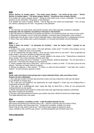 620
Venho, Senhor, te receber agora. * Teu santo corpo, Senhor, * me enche do teu amor. * Venho,
Senhor, te receber agora. * Teu santo sangue, Senhor, * transforma meu coração, Senhor.
E ao receber teu corpo e sangue, Senhor, * possa em mim brotar a paz, o amor, a salvação. * E no teu altar
seremos um em comunhão; * és grande, ó meu Salvador!
E ao receber teu corpo e sangue, Senhor, * não se faça em mim motivo de condenação, * mas, se faça,
sim, Senhor, presença tua em mim; * és grande, ó meu Salvador!
621
1. Vim de longe, de outras terras, pelo Espírito enviado, pelo Cristo separado, proclamar a salvação.
Cristo-pão vem me sustentar, tua palavra é vida para a vida iluminar.
2. Mas não lembro os sofrimentos e os açoites que ganhei, e os insultos que levei, por amor ao meu irmão.
3. Esquecido do passado, vivo em Cristo meu presente, e me lanço para a frente para o reino construir.
4. Neste peito meu de barro, para o homem desvalido trago “o deus desconhecido” e a esperança do porvir.
5. Para o fraco, sem defesa, para o pobre injustiçado, e o inocente acorrentado, anuncio libertação.
622 CF 1997
Vinde à mesa vos sentar * no banquete do Cordeiro, * pois me fostes visitar * quando eu era
prisioneiro.
1. O pão é meu corpo, tomai e comei. * Por este alimento, unidos vivei! * O vinho é meu sangue, na cruz
derramado, * mistério de amor a vós confiado.
2. Um só mandamento convosco deixei; * amai uns aos outros como eu vos amei! * Ouvi os gemidos de
tantos irmãos * que vivem perdidos de algemas nas mãos.
3. O mundo negou-lhes na vida um lugar: * escola, trabalho e às vezes um lar. * Restou-lhes a estrada do
ódio e revolta, * por muitos chamada: caminho sem volta.
4. Mas há uma força que leva à mudança: * o amor paciente, portal da esperança. * Eu vim para todos, a
todos amei. * Por todos meu sangue na cruz derramei.
5. Travei a batalha mais dura e mais forte: * venci a revolta, o medo e a morte. * E vós sois o povo da nova
aliança, * fermento na massa, fator de mudança.
6. Rompei as algemas, o bem semeai. * O medo e a culpa da terra expulsai! * Lutai pela vida, mudai a
história. * Eu luto convosco, garanto a vitória.
623
Vinde, vede como Deus é bom,porque ele é nossa redenção.Vinde, vede como Deus é bom
Porque nos deu a libertação
1. Eis o pão que constrói o homem.Que promove a vida e nos leva a Deus.Eis o líder que não aliena
E que alimenta os amigos seus.
2. Eis o pão que nos equilibra.E nos desenvolve de modo integral.É o Cristo que nos fortalece.Para o
crescimento do homem total.
3. Este pão não é subterfúgio.De quem nesta lida foge do dever.Pois o Cristo só nos enriquece.Se
correspondermos ao seu querer
4. Nossa mente ganha mais saúde.E a nossa vida muito mais vigor.Este pão sustenta a caminhada
Até nossa morada junto do Senhor
5. Eis aqui o pão que enobrece.O homem que é pobre mas ama o Senhor.O sorriso do cristão alegre
Traz deste alimento todo o seu sabor
624
Vós sois o caminho, a verdade e a vida, * o pão da alegria descido do céu.
Nós somos caminheiros que marcham para o céu. * Jesus é o caminho que nos conduz a Deus.
Da noite da mentira, das trevas para a luz, * busquemos a verdade, verdade é só Jesus.
Pecar é não ter vida, pecar é não ter luz; * tem vida só quem segue os passos de Jesus.
Jesus, verdade e vida, caminho que conduz * as almas peregrinas que marcham para a luz.
PÓS-COMUNHÃO
630
 