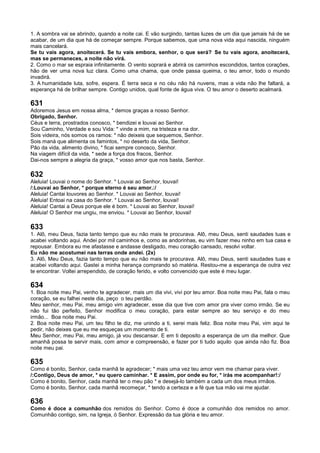 1. A sombra vai se abrindo, quando a noite cai. E vão surgindo, tantas luzes de um dia que jamais há de se
acabar, de um dia que há de começar sempre. Porque sabemos, que uma nova vida aqui nascida, ninguém
mais cancelará.
Se tu vais agora, anoitecerá. Se tu vais embora, senhor, o que será? Se tu vais agora, anoitecerá,
mas se permaneces, a noite não virá.
2. Como o mar se espraia infinitamente. O vento soprará e abrirá os caminhos escondidos, tantos corações,
hão de ver uma nova luz clara. Como uma chama, que onde passa queima, o teu amor, todo o mundo
invadirá.
3. A humanidade luta, sofre, espera. É terra seca e no céu não há nuvens, mas a vida não lhe faltará, a
esperança há de brilhar sempre. Contigo unidos, qual fonte de água viva. O teu amor o deserto acalmará.
631
Adoremos Jesus em nossa alma, * demos graças a nosso Senhor.
Obrigado, Senhor.
Céus e terra, prostrados conosco, * bendizei e louvai ao Senhor.
Sou Caminho, Verdade e sou Vida: * vinde a mim, na tristeza e na dor.
Sois videira, nós somos os ramos: * não deixeis que sequemos, Senhor.
Sois maná que alimenta os famintos, * no deserto da vida, Senhor.
Pão da vida, alimento divino, * ficai sempre conosco, Senhor.
Na viagem difícil da vida, * sede a força dos fracos, Senhor.
Dai-nos sempre a alegria da graça, * vosso amor que nos basta, Senhor.
632
Aleluia! Louvai o nome do Senhor. * Louvai ao Senhor, louvai!
/:Louvai ao Senhor, * porque eterno é seu amor.:/
Aleluia! Cantai louvores ao Senhor. * Louvai ao Senhor, louvai!
Aleluia! Entoai na casa do Senhor. * Louvai ao Senhor, louvai!
Aleluia! Cantai a Deus porque ele é bom. * Louvai ao Senhor, louvai!
Aleluia! O Senhor me ungiu, me enviou. * Louvai ao Senhor, louvai!
633
1. Alô, meu Deus, fazia tanto tempo que eu não mais te procurava. Alô, meu Deus, senti saudades tuas e
acabei voltando aqui. Andei por mil caminhos e, como as andorinhas, eu vim fazer meu ninho em tua casa e
repousar. Embora eu me afastasse e andasse desligado, meu coração cansado, resolvi voltar.
Eu não me acostumei nas terras onde andei. (2x)
3. Alô, Meu Deus, fazia tanto tempo que eu não mais te procurava. Alô, meu Deus, senti saudades tuas e
acabei voltando aqui. Gastei a minha herança comprando só matéria. Restou-me a esperança de outra vez
te encontrar. Voltei arrependido, de coração ferido, e volto convencido que este é meu lugar.
634
1. Boa noite meu Pai, venho te agradecer, mais um dia vivi, vivi por teu amor. Boa noite meu Pai, fala o meu
coração, se eu falhei neste dia, peço o teu perdão.
Meu senhor, meu Pai, meu amigo vim agradecer, esse dia que tive com amor pra viver como irmão. Se eu
não fui tão perfeito, Senhor modifica o meu coração, para estar sempre ao teu serviço e do meu
irmão... Boa noite meu Pai.
2. Boa noite meu Pai, um teu filho te diz, me unindo a ti, serei mais feliz. Boa noite meu Pai, vim aqui te
pedir, não deixes que eu me esqueças um momento de ti.
Meu Senhor, meu Pai, meu amigo, já vou descansar. E em ti deposito a esperança de um dia melhor. Que
amanhã possa te servir mais, com amor e compreensão, e fazer por ti tudo aquilo que ainda não fiz. Boa
noite meu pai.
635
Como é bonito, Senhor, cada manhã te agradecer; * mais uma vez teu amor vem me chamar para viver.
/:Contigo, Deus de amor, * eu quero caminhar. * E assim, por onde eu for, * irás me acompanhar!:/
Como é bonito, Senhor, cada manhã ter o meu pão * e desejá-lo também a cada um dos meus irmãos.
Como é bonito, Senhor, cada manhã recomeçar, * tendo a certeza e a fé que tua mão vai me ajudar.
636
Como é doce a comunhão dos remidos do Senhor. Como é doce a comunhão dos remidos no amor.
Comunhão contigo, sim, na Igreja, ó Senhor. Expressão da tua glória e teu amor.
 