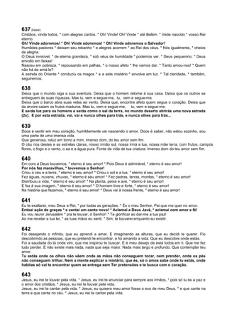 637 (Natal)
Cristãos, vinde todos, * com alegres cantos. * Oh! Vinde! Oh! Vinde * até Belém. * Vede nascido * vosso Rei
eterno.
Oh! Vinde adoremos! * Oh! Vinde adoremos! * Oh! Vinde adoremos o Salvador!
Humildes pastores * deixam seu rebanho * e alegres acorrem * ao Rei dos céus. * Nós igualmente, * cheios
de alegria.
O Deus invisível, * de eterna grandeza, * sob véus de humildade * podemos ver. * Deus pequenino, * Deus
envolto em faixas!
Nasceu em pobreza, * repousando em palhas, * o nosso afeto * lhe vamos dar. * Tanto amou-nos! * Quem
não há de amá-lo?
A estrela do Oriente * conduziu os magos * e a este mistério * envolve em luz. * Tal claridade, * também,
seguiremos.
638
Deixa que o mundo siga a sua aventura. Deixa que o homem retorne à sua casa. Deixa que os outros se
entreguem às suas riquezas. Mas tu, vem e segue-me, tu, vem e segue-me.
Deixa que o barco abra suas velas ao vento. Deixa que, encontre afeto quem segue o coração. Deixa que
da árvore caiam os frutos maduros. Mas tu, vem e segue-me, tu, vem e segue-me.
E serás luz para os homens e serás como o sal da terra, no mundo deserto abrirás uma nova estrada
(2x). E por esta estrada, vai, vai e nunca olhes para trás, e nunca olhes para trás...
639
Doce é sentir em meu coração, humildemente vai nascendo o amor. Doce é saber, não estou sozinho, sou
uma parte de uma imensa vida.
Que generosa, reluz em torno a mim, imenso dom, do teu amor sem fim.
O céu nos destes e as estrelas claras, nosso irmão sol, nossa irmà a lua, nossa mãe terra, com frutos, campos
flores, o fogo e o vento, o aa e a água pura. Fonte de vida de tua criatura. Imenso dom do teu amor sem fim.
640
Em coro a Deus louvemos, * eterno é seu amor! * Pois Deus é admirável, * eterno é seu amor!
Por nós fez maravilhas, * louvemos o Senhor!
Criou o céu e a terra, * eterno é seu amor! * Criou o sol e a lua, * eterno é seu amor!
Fez águas, nuvens, chuvas, * eterno é seu amor! * Fez pedras, terras, montes, * eterno é seu amor!
Distribuiu a vida, * eterno é seu amor! * Na planta, peixe e ave, * eterno é seu amor!
E fez à sua imagem, * eterno é seu amor! * O homem livre e forte, * eterno é seu amor!
Na história que fazemos, * eterno é seu amor! * Deus vai à nossa frente, * eterno é seu amor!
641
Eu te exaltarei, meu Deus e Rei, * por todas as gerações. * És o meu Senhor, Pai que me quer no amor.
Entoai ação de graças * e cantai um canto novo! * Aclamai a Deus Javé, * aclamai com amor e fé!
Eu vou reunir Jerusalém * pra te louvar, ó Senhor! * Te glorificar ao dar-me a tua paz!
Ao me revelar a tua lei, * as tuas mãos eu senti. * Sim, te louvarei enquanto eu existir.
642
Foi desejando o infinito, que eu aprendi a amar. E imaginando as alturas, que eu decidi te querer. Fio
descobrindo as pessoas, que eu pretendi te encontrar, e foi amando a vida. Que eu descobre onde estás.
Foi a saudade do lá onde vim, que me inspirou te buscar. E é meu desejo de está todos em ti. Que me fez
tudo perder. E não existe mais nada, nada que seja maior. Nada mais largo e profundo. Que contemplar teu
amor.
Tu estás onde os olhos não vêem onde as mãos não conseguem tocar, nem prender, onde os pés
não conseguem trilhar. Nem a mente explicar o mistério, que és, só o amos sabe onde tu estás, onde
habitas só vai te encontrar quem se entrega sem Ter pretensões e te busca com o coração.
643
Jesus, eu irei te louvar pela vida. * Jesus, eu irei te anunciar para sempre aos irmãos, * pois só tu és a paz e
o amor dos cristãos. * Jesus, eu irei te louvar pela vida.
Jesus, eu irei te cantar pela vida. * Jesus, eu quisera meu amor fosse o eco de meu Deus, * e que cante na
terra e que cante no céu. * Jesus, eu irei te cantar pela vida.
 