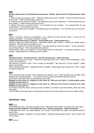 650
Senhor, fazei de mim um instrumento de vossa paz! * Senhor, fazei de mim um instrumento de vosso
amor!
1. Onde há ódio que eu leve o amor. * Onde há ofensa que eu leve o perdão. * Onde há discórdia que eu
leve a união. * Onde há dúvidas que eu leve a fé.
2. Onde há erro que eu leve a verdade. * No desespero que eu leve a esperança. * Onde há tristeza que eu
leve a alegria. * Onde há trevas que eu leve a luz.
3. Mestre, fazei que eu procure menos * ser consolado do que consolar, * ser compreendido do que
compreender, * e ser amado do que amar.
4. Sim, pois é dando que se recebe, * é perdoando que se é perdoado * /:e é morrendo que se vive para a
vida eterna.:/
651
Senhor, meu Deus, quando eu maravilhado * fico a pensar nas obras de tuas mãos, * no céu azul, de
estrelas pontilhado, * o teu poder mostrando a criação.
/:Então minha alma canta a ti, Senhor: * quão grande és tu, * quão grande és tu!:/
Quando a vagar nas matas e florestas * o passaredo alegre ouço a cantar; * olhando os montes, vales e
campinas, * em tudo vejo o teu poder sem par.
Quando eu medito em seu amor tão grande, * seu Filho dando ao mundo pra salvar, * na cruz vertendo o
seu precioso sangue, * minha alma pode assim purificar.
Quando enfim, Jesus vier em glória * e ao lar celeste então me transportar, * te adorarei, prostrado e para
sempre; * quão grande és tu, meu Deus, hei de cantar!
652
Tão perto de mim, * tão perto de mim, * que até o posso tocar, * Jesus está aqui.
Falarei sem medo ao seu ouvido, * contarei as coisas que há em mim * e que só a ele interessarão. * Ele é
o mais bonito para mim.
Não busque a Cristo lá no alto * nem o busque na escuridão. * Mui perto de ti, em teu coração, * podes
adorar a teu Senhor.
Olha a teu lado caminhando, * passeando entre a multidão. * Muitos cegos são, porque não o vêem, * cegos
de cegueira espiritual.
653
Tenho esperado este momento, tenho esperado que viesses a mim. Tenho esperado que me fales, tenho
esperado que estivesses assim. Eu sei bem o que tens vivido, sei também que tens chorado.
Eu sei bem o que tens sofrido, pois permaneço ao teu lado.
Ninguém te ama como eu, ninguém te ama como eu. Olhe pra cruz Esta é a minha grande prova,
ninguém te ama como eu.
Ninguém te ama como eu, ninguém te ama como eu. Olhe pra cruz, Foi por ti, porque eu te amo.
Ninguém te ama como eu.
Eu sei bem o que tens vivido, ainda que nunca me fales. Eu sei bem o que tens sentido, ainda que nunca
me reveles.
Tenho andado ao teu lado, junto a ti permanecido. Eu te levo em meus braços, pois sou teu melhor amigo.
DESPEDIDA - FINAL
660 (Natal)
A felicidade tem nome. * Só quem acredita vai ver. * Deus veio menino saber * do nosso sorrir, dor e fome.
Vamos correndo a Belém! * Uma estrela nos vem: * é Deus a nossa paz, * é Deus nosso bem.
A felicidade não mora * num lugar qualquer, num quintal. * Ela faz florir um natal * se a gente é irmão de
quem chora.
A felicidade consegue * suplantar o mal, ser perdão; * transforma mãos dadas em pão. * Que o nosso viver
não se negue.
661 (Advento)
 