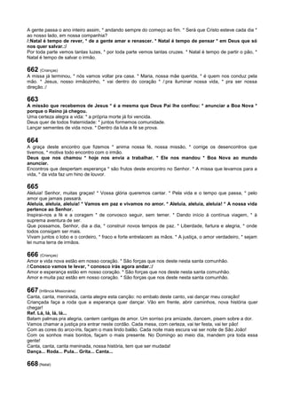 A gente passa o ano inteiro assim, * andando sempre do começo ao fim. * Será que Cristo esteve cada dia *
ao nosso lado, em nossa companhia?
/:Natal é tempo de rever, * de a gente amar e renascer. * Natal é tempo de pensar * em Deus que só
nos quer salvar.:/
Por toda parte vemos tantas luzes, * por toda parte vemos tantas cruzes. * Natal é tempo de partir o pão, *
Natal é tempo de salvar o irmão.
662 (Crianças)
A missa já terminou, * nós vamos voltar pra casa. * Maria, nossa mãe querida, * é quem nos conduz pela
mão. * Jesus, nosso irmãozinho, * vai dentro do coração * /:pra iluminar nossa vida, * pra ser nossa
direção.:/
663
A missão que recebemos de Jesus * é a mesma que Deus Pai lhe confiou: * anunciar a Boa Nova *
porque o Reino já chegou.
Uma certeza alegra a vida: * a própria morte já foi vencida.
Deus quer de todos fraternidade: * juntos formemos comunidade.
Lançar sementes de vida nova. * Dentro da luta a fé se prova.
664
A graça deste encontro que fizemos * anima nossa fé, nossa missão, * corrige os desencontros que
tivemos, * motiva todo encontro com o irmão.
Deus que nos chamou * hoje nos envia a trabalhar. * Ele nos mandou * Boa Nova ao mundo
anunciar.
Encontros que despertam esperança * são frutos deste encontro no Senhor. * A missa que levamos para a
vida, * da vida faz um hino de louvor.
665
Aleluia! Senhor, muitas graças! * Vossa glória queremos cantar. * Pela vida e o tempo que passa, * pelo
amor que jamais passará.
Aleluia, aleluia, aleluia! * Vamos em paz e vivamos no amor. * Aleluia, aleluia, aleluia! * A nossa vida
pertence ao Senhor.
Inspirai-nos a fé e a coragem * de convosco seguir, sem temer. * Dando início à contínua viagem, * à
suprema aventura de ser.
Que possamos, Senhor, dia a dia, * construir novos tempos de paz. * Liberdade, fartura e alegria, * onde
todos consigam ser mais.
Vivam juntos o lobo e o cordeiro, * fraco e forte entrelacem as mãos. * A justiça, o amor verdadeiro, * sejam
lei numa terra de irmãos.
666 (Crianças)
Amor e vida nova estão em nosso coração. * São forças que nos deste nesta santa comunhão.
/:Conosco vamos te levar, * conosco irás agora andar.:/
Amor e esperança estão em nosso coração. * São forças que nos deste nesta santa comunhão.
Amor e muita paz estão em nosso coração. * São forças que nos deste nesta santa comunhão.
667 (Infância Missionária)
Canta, canta, meninada, canta alegre esta canção: no embalo deste canto, vai dançar meu coração!
Criançada faça a roda que a esperança quer dançar. Vão em frente, abrir caminhos, nova história quer
chegar!
Ref. Lá, lá, lá, lá...
Batam palmas pra alegria, cantem cantigas de amor. Um sorriso pra amizade, dancem, pisem sobre a dor.
Vamos chamar a justiça pra entrar neste cordão. Cada mesa, com certeza, vai ter festa, vai ter pão!
Com as cores do arco-íris, façam o mais lindo balão. Cada noite mais escura vai ser noite de São João!
Com os sonhos mais bonitos, façam o mais presente. No Domingo ao meio dia, mandem pra toda essa
gente!
Canta, canta, canta meninada, nossa história, tem que ser mudada!
Dança... Roda... Pula... Grita... Canta...
668 (Natal)
 