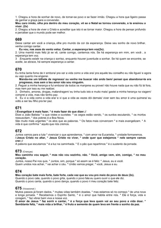 1. Chegou a hora de sonhar de novo, de tornar-se povo e se fazer irmão. Chegou a hora que ligeiro passa
de ganhar a graça para a conversão.
Meu caro irmão, olha pra dentro do meu coração, vê se o Natal se tornou conversão, e te ensinou a
viver. (2x)
2. Chegou a hora de viver o Cristo e acreditar que isto é se tornar maior. Chegou a hora de pensar profundo
e perceber que o mundo pode ser melhor.
669
Deixe cantar em você a criança, olhe pro mundo da cor da esperança. Deixe seu sonho de novo brilhar,
venha comigo cantar.
Eu vou, nas asas do vento veloz. Cantar, a esperança tem voz(2x).
2. Uma manhã mais feliz já se vê, cante comigo, cantemos nós. Se há esperança em mim, em você , a
esperança tem voz.
3 .Enquanto existir na criança o sorriso, enquanto houver juventude a sonhar. Se há quem se encontre, se
aceite, se abrace, há sempre esperança a cantar.
670
Eu tinha tanta fome de ir embora/ pra ver a vida como a vida era/ pra aquele teu conselho eu não liguei/ e agora
eu vejo quanto me enganei.
Manda-me um bilhete de regresso/ ou venha me buscar não ando bem/ pensei que abandonar-te era
progresso, mas sem o teu amor não sou ninguém.
2. Peguei a minha herança e fui embora/ de todos os manjares eu provei/ não houve nada que eu não fiz lá fora,
mas nem por isso eu me realizei.
3. Dinheiro, amores, drogas, malandragem/ eu tinha tudo isto e muito mais/ gastei a minha herança na viagem/
comprei a vida, mas não tenho paz.
4. Eu vi a vida como a vida era/ e vi que a vida as vezes dói demais/ viver sem teu amor é uma quimera/ eu
volto a ser teu filho pra ter paz.
671
/:Evangelizar é mais fazer, * é mais fazer do que dizer.:/
Dizei a João Batista * o que vistes e ouvistes: * os cegos estão vendo, * os surdos escutando, * os mortos
ressuscitam, * dos pobres é a Boa Nova.
São muito mais urgentes * os atos que as palavras. * Os fatos mais convencem * e mais evangelizam. * A
vida é que confirma * aquilo que nós cremos.
672
Juntos vamos para a luta * vivenciar o que aprendemos, * com amor na Eucaristia, * unidade formaremos.
/:Jesus Cristo no altar, * Jesus Cristo no viver, * onde quer que estejamos * nele sempre vamos
crer.:/
A palavra que escutamos * é a luz na caminhada. * E o pão que repartimos * é o sustento da jornada.
673 (Crianças)
Meu caminho vou seguir, * mas não vou sozinho, não. * Você, amigo vem, sim, comigo, * no meu
coração.
Juntos, nosso Pai nos quis. * Juntos, sim, porque * só assim se é feliz: * Jesus, eu e você.
Quem unidos nos achar, * vai achar o céu. * União vamos pregar, * você, Jesus e eu.
674
Meu coração bate mais forte, bate forte, cada vez que eu vou pro meio do povo de deus (2x).
Quando o povo cala, quando o povo grita, quando o povo fala eu quero ouvir o que ele diz.
Quando o povo canta, quando o povo dança, quando o povo ri meu coração bate feliz.
675 (Vocacional )
Muitos passos já foram dados, * muitas vidas também doadas, * mas estamos só no começo * de uma nova
e longa jornada. * Recebemos o Espírito Santo, * é o amor que habita entre nós. * Ele é força, vida e
coragem, * faz vibrar bem viva a nossa voz.
O amor de Jesus * faz sorrir e cantar, * é a força que leva quem vai ao seu povo a vida doar. *
Semblante feliz, * mais vida a brilhar, * é fruto e semente de quem leva em frente o sonho da paz.
 