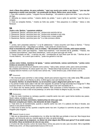 Javé o Deus dos pobres, do povo sofredor, * aqui nos reuniu pra cantar o seu louvor, * pra nos dar
esperança e contar com sua mão * na construção do Reino, Reino novo, povo irmão.
1. Sua mão sustenta o pobre, * ninguém fica ao desabrigo; * dá sustento a quem tem fome * com a fina flor
do trigo.
2. Alimenta os nossos sonhos, * mesmo dentro da prisão; * ouve o grito do oprimido * que lhe toca o
coração.
3. Cura os corações feridos, * mostra ao forte seu poder. * Dos pequenos é a defesa; * deixa a vida
florescer.
54
Junto a vós, Senhor, * queremos celebrar.
1. Queremos, Senhor, caminhar para vós * porque sois caminho de luz.
2. Queremos, Senhor, caminhar para vós * porque sois verdade e sois vida.
3. Queremos, Senhor, caminhar para vós * porque sois o nosso perdão.
4. Queremos, Senhor, caminhar para vós * e a vida convosco ofertar.
55
1. Juntos, bem presentes estamos * e na fé celebramos * nosso encontro com Deus e Senhor. * Temos
nossa história da vida, * seja alegre ou sofrida, * tudo canta em sincero louvor.
Viver é encontrar-se com Deus, com os irmãos. * No encontro com o mundo, está nossa missão.
2. Gestos, todo o bem que fazemos, * nesta hora trazemos * num encontro de fé, gratidão. * Passos, nos
caminhos que andamos * para Deus orientamos * como um povo que quer ser irmão.
3. Tempo ocupado na lida, * a serviço da vida * corresponde ao que Deus quer de nós. * Sonhos de um
mundo fraterno, * só o amor que é eterno, * pode nos garantir e nos dar.
56
Juntos como irmãos, membros da Igreja, * vamos caminhando, vamos caminhando, * juntos como
irmãos ao encontro do Senhor.
Somos povo que caminha num deserto como outrora, * lado a lado, sempre unido, para a terra prometida.
Na unidade caminhemos: foi Jesus quem nos uniu. * Nosso Deus hoje louvemos, seu amor nos reuniu.
A Igreja está em marcha: a um mundo novo vamos nós, * onde reinará a paz, onde reinará o amor.
57 (Vocacional)
1. Me chamaste para caminhar a vida contigo. decidi para sempre seguir-te e não voltar atrás. Me puseste
uma brasa no peito e uma flecha na alma. é difícil agora viver sem lembrar-me de Ti.
Te amarei, Senhor, te amarei Senhor, eu só encontro a paz e alegria bem perto de Ti. (2x)
2. Eu pensei muitas vezes calar e não dar nem resposta. Eu pensei na fuga esconder-me ir longe de Ti .Mas
tua força venceu e ao final eu fiquei seduzido: é difícil agora viver sem saudades de Ti.
3. Ó Jesus não me deixes jamais caminhar solitário. Pois conheces a minha fraqueza e o meu .Coração;
vem ensina-me a viver a vida na tua presença ,no amor dos irmãos na alegria na paz, na união.
58 (Pentecostes)
1. Não há medo incerteza ou cansaço, quando o espírito santo nos vem: quem temia recobra seu passo.
Quem calava, proclama, porém.
Somos povos de Deus caminheiro, testemunhas do reino que vem.
Renovar corações por inteiro, não deixando de lado ninguém.
2. Toda terra se vê transformada, quando o espírito santo nos vem. E a palavra de Deus é levada, aos
cativos e aos pobres também.
3. Vida nova na terra se faz, quando o espírito santo nos vem. A justiça é o caminho da paz, povo irmão:
ninguém pisa ninguém.
59 (Sagrado Coração de Jesus)
1. Não sei se descobriste a encantadora luz, no olhar da mãe feliz que embala o novo ser. Nos braços leva
alguém, em forma de outro eu; vivendo agora em dois, se sente renascer.
A mãe será capaz de se esquecer, ou deixar de amar algum dos filhos que gerou? E se existir acaso
tal mulher, Deus se lembrará de nós em seu amor.
2. O amor de mãe recorda o amor de nosso Deus; tomou seu povo no colo, quis nos atrair. Até a ingratidão
inflama seu amor, um Deus apaixonado busca a mim e a ti.
 