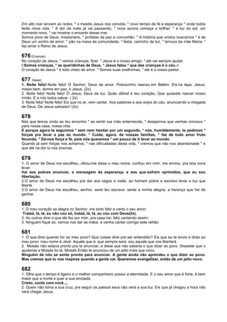 Em alto mar lancem as redes, * o mestre Jesus nos convida; * novo tempo de fé e esperança * onde todos
terão nova vida. * A dor da noite já vai passando, * nova aurora começa a brilhar: * a luz do sol, um
momento novo, * vai mostrar o encanto desse mar.
Somos povo de Deus, missionário, * profetas da paz e comunhão. * A história que unidos buscamos * é de
Deus um sonho de amor: * pão na mesa da comunidade, * festa, caminho de luz, * ternura da mãe Maria; *
faz amar o Reino de Jesus.
676 (Crianças)
No coração de Jesus, * vamos crianças, ficar. * Jesus é o nosso amigo, * ele vai sempre ajudar.
/:Somos crianças, * as queridinhas de Deus. * Jesus falou * que das crianças é o céu.:/
O coração de Jesus * é todo cheio de amor. * Somos suas ovelhinhas, * ele é o nosso pastor.
677 (Natal)
1. Noite feliz! Noite feliz! Ó Senhor, Deus de amor. Pobrezinho nasceu em Belém. Eis na lapa, Jesus,
nosso bem. dorme em paz, ó Jesus. (2x).
2. Noite feliz! Noite feliz! Ó Jesus, Deus da luz. Quão afável é teu coração, Que quiseste nascer nosso
irmão. E a nós todos salvar. ( 2x)
3. Noite feliz! Noite feliz! Eis que no ar, vem cantar. Aos pastores e aos anjos do céu. anunciando a chegada
de Deus. De Jesus salvador! (2x).
678
Nós que temos vindo ao teu encontro * ao sentir tua mão enternecida, * desejamos que venhas conosco *
para nossa casa, nossa vida.
E porque agora te seguimos * sem nem hesitar por um segundo, * nós, humildemente, te pedimos *
forças pra levar a paz ao mundo. * Cuida, agora, de nossas famílias, * faz de todo amor fruto
fecundo. * Dá-nos força e fé, pois nós queremos * um pouco de ti levar ao mundo.
Quando já sem forças nos achamos, * nas dificuldades desta vida, * cremos que não nos abandonaste * e
que até na dor tu nos ensinas.
679
1. O amor de Deus me escolheu, olhou-me disse o meu nome. confiou em mim, me enviou, pra boa nova
levar.
Vai aos pobres anunciar, a mensagem da esperança. e aos que sofrem oprimidos, que eu sou
libertação.
2.O amor de Deus me escolheu pra dar aos cegos a visão. ao homem pobre e escravo levar a luz que
liberta.
3.O amor de Deus me escolheu, senhor, serei teu escravo. serás a minha alegria, a herança que hei de
ganhar.
680
1. O meu coração se alegra no Senhor, me sinto feliz e canto o seu amor:
Tralaá, lá, lá, eu não vou só, tralaá, lá, lá, eu vou com Deus(2x).
2. Ao outros direi o que ele fez por mim. pra casa irei, feliz cantando assim:
3. Ninguém fique só, vamos nos dar as mãos. e venha cantar comigo este refrão:
681
1. O que direi quando for ao meu povo? Que coisas direi pra ser entendido? Eis que eu te envio e dirás ao
meu povo: meu nome é Javé. Aquele que é, que sempre será, sou aquele que vos libertará.
2. Moisés não estava pronto pra te anunciar, e disse que não saberia o que dizer ao povo. Disseste que o
ajudarias e Moisés foi lá. Moisés Então te anunciou de um jeito mais que novo.
Ninguém de nós se sente pronto para anunciar. A gente ainda não aprendeu o que dizer ao povo.
Mas cremos que tu nos inspiras quando a gente vai. Queremos evangelizar, então de um jeito novo.
682
1. Olha que o tempo é ligeiro e o melhor companheiro possui a eternidade. E o seu amor que é forte, é bem
maior que a morte e quer a sua amizade.
Cristo, conta com.você..,.
2. Quem não toma a sua cruz, pra seguir os passos seus não verá a sua luz. Eis que já chegou a hora não
verá chegar Jesus.
 