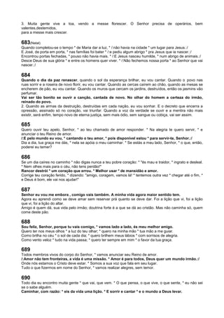 3. Muita gente vive a toa, vendo a messe florescer. O Senhor precisa de operários, bem
valentes,destemidos,
para a messe mais crescer.
683(Natal)
Quando completou-se o tempo * de Maria dar a luz, * /:não havia na cidade * um lugar para Jesus.:/
E José, de porta em porta, * nas famílias foi bater * /:e pediu algum abrigo * pra Jesus que ia nascer.:/
Encontrou portas fechadas, * pouso não havia mais. * /:E Jesus nasceu humilde, * num abrigo de animais.:/
Desce Deus de sua glória * e entre os homens quer viver. * /:Não fechemos nossa porta * ao Senhor que vai
nascer.:/
684
Quando o dia da paz renascer, quando o sol da esperança brilhar, eu vou cantar. Quando o povo nas
ruas sorrir e a roseira de novo florir, eu vou cantar. Quando as cercas caírem ao chão, quando as mesas se
encherem de pão, eu vou cantar. Quando os muros que cercam os jardins, destruídos, então os jasmins vão
perfumar.
Vai ser tão bonito se ouvir a canção, cantada de novo. No olhar do homem a certeza do irmão,
reinado do povo.
2. Quando as armas da destruição, destruídas em cada nação, eu vou sonhar. E o decreto que encerra a
opressão, assinado só no coração, vai triunfar. Quando a voz da verdade se ouvir e a mentira não mais
existir, será enfim, tempo novo de eterna justiça, sem mais ódio, sem sangue ou cobiça, vai ser assim.
685
Quero ouvir teu apelo, Senhor, * ao teu chamado de amor responder. * Na alegria te quero servir, * e
anunciar o teu Reino de amor.
/:E pelo mundo eu vou, * cantando o teu amor, * pois disponível estou * para servir-te, Senhor.:/
Dia a dia, tua graça me dás, * nela se apóia o meu caminhar. * Se estás a meu lado, Senhor, * o que, então,
poderei eu temer?
686
Se um dia caíres no caminho * não digas nunca a teu pobre coração: * "és mau e traidor, * ingrato e desleal.
* Nem olhes mais para o céu, não tens perdão!"
Rancor destrói * um coração que errou. * Melhor usar * de mansidão e amor.
Corrige teu coração ferido, * dizendo: "amigo, coragem, vamos lá! * tentemos outra vez * chegar até o fim, *
e Deus é bom, ele vai nos ajudar!"
687
Senhor eu vou me embora , comigo vais também. A minha vida agora maior sentido tem.
Agora eu aprendi como se deve amar sem reservar prá quanto se deve dar. Foi a lição que vi, foi a lição
que vi, foi a lição do altar.
Amigo é quem dá, sua vida pelo irmão; doutrina forte é a que se dá ao cristão. Mas não caminha só, quem
come deste pão.
688
Sou feliz, Senhor, porque tu vais comigo, * vamos lado a lado, és meu melhor amigo.
Quero ter nos meus olhos * a luz do teu olhar; * quero na minha mão * tua mão a me guiar.
Como brilha no céu * o sol de cada dia; * quero brilhem meus lábios * com sorrisos de alegria.
Como vento veloz * tudo na vida passa; * quero ter sempre em mim * o favor da tua graça.
689
Todos membros vivos do corpo do Senhor, * vamos anunciar seu Reino de amor.
/:Amor não tem fronteiras, a vida é uma missão. * Amor é para todos, Deus quer um mundo irmão.:/
Onde nós estamos o Cristo deve estar. * Somos a sua voz que fala em seu lugar.
Tudo o que fizermos em nome do Senhor, * vamos realizar alegres, sem temor.
690
Todo dia eu encontro muita gente * que vai, que vem. * O que pensa, o que vive, o que sente, * eu não sei
se o sabe alguém.
Caminhar, com razão: * eis da vida uma lição. * E sorrir e cantar * e o mundo a Deus levar.
 