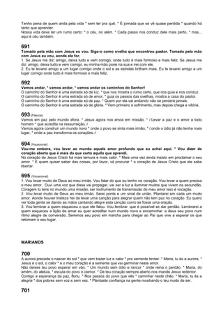 Tenho pena de quem anda pela vida * sem ter pra quê. * É jornada que se vê quase perdida * quando há
tanto que aprender.
Nossa vida deve ter um rumo certo: * o céu, no além. * Cada passo nos conduz dele mais perto, * mas...
aqui é céu também.
691
Tomado pela mão com Jesus eu vou. Sigo-o como ovelha que encontrou pastor. Tomado pela mão
com Jesus eu vou, aonde ele for.
1. Se Jesus me diz: amigo, deixa tudo e vem comigo, onde tudo é mais formoso e mais feliz. Se Jesus me
diz: amigo, deixa tudo e vem comigo, eu minha mão porei na sua e irei com ele.
2. Eu te levarei amigo a um lugar comigo onde o sol e as estrelas brilham mais. Eu te levarei amigo a um
lugar comigo onde tudo é mais formoso e mais feliz.
692
Vamos andar, * vamos andar, * vamos andar os caminhos do Senhor!
O caminho do Senhor é uma estrada só de luz, * que nos mostra o rumo certo, que nos guia e nos conduz.
O caminho do Senhor é uma estrada só de amor, * guia os passos das ovelhas, mostra a casa do pastor.
O caminho do Senhor é uma estrada só de paz. * Quem por ela vai andando não se perderá jamais.
O caminho do Senhor é uma estrada só de glória. * Vem primeiro o sofrimento, mas depois chega a vitória.
693 (Páscoa)
Vamos em paz pelo mundo afora. * Jesus agora nos envia em missão. * /:Levar a paz e o amor a todo
homem * que acredita na ressurreição.:/
Vamos agora construir um mundo novo * onde o povo se sinta mais irmão, * /:onde o ódio já não tenha mais
lugar, * onde a paz transforma os corações.:/
694 (Vocacional)
Vou-me embora, vou levar ao mundo aquele amor profundo que eu achei aqui. * Vou dizer de
coração aberto que é mais do que certo aquilo que aprendi.
No coração de Jesus Cristo há mais ternura e mais calor. * Mais uma vez ainda insisto em proclamar o seu
amor. * E quem quiser saber das coisas, por favor, vá procurar * o coração de Jesus Cristo que ele sabe
libertar.
695 (Vocacional)
1. Vou levar muito de Deus ao meu irmão. Vou falar do que eu tenho no coração. Vou levar a quem precisa
o meu amor. Ouvi uma voz que disse vai propagar, vai ser a luz a iluminar muitos que vivem na escuridão.
Coragem tu tens no mundo uma missão, ser instrumento de transmissão do meu amor isso é vocação.
2. Vou levar muito de Deus ao meu irmão. Serei ponte e um sinal de união. Plantarei em cada um muito
amor. Aonde houver tristeza hei de levar uma canção para alegrar quem não tem paz no coração. Eu quero
ver toda gente se dando as mãos cantando alegre esta canção como se fosse uma oração.
3. Vou lembrar a quem esqueceu o que ele falou. Vou lembrar que é possível se dar perdão. Lembrarei a
quem esqueceu a lição de amar eu quer acreditar num mundo novo e encaminhar a deus seu povo num
ritmo alegre de conversão. Seremos seu povo em marcha para chegar ao Pai que vive a esperar os que
retomam o seu lugar.
MARIANOS
700
A aurora precede o nascer do sol * que vem trazer luz e calor * pra semente brotar. * Maria, tu és a aurora, *
Jesus é o sol, o calor * e o meu coração é a semente que vai germinar neste amor.
Não deixes teu povo esperar em vão. * Um mundo sem ódio e rancor * onde reina o perdão. * Maria, do
amém, do aleluia, * escuta do povo o clamor. * De teu coração sempre aberto nos mande Jesus redentor.
Contigo a esperança da paz, floriu. * Nos passos do povo que vês * caminhar neste chão. * Maria, tu és a
alegria * dos pobres sem voz e sem vez. * Plantaste confiança na gente mostrando o teu modo de ser.
701
 