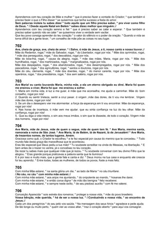 Aprendemos com teu coração de Mãe e mulher * que é preciso fazer a vontade do Criador; * que também é
preciso fazer o que o Filho disser * se quisermos que tenha sucesso a festa do amor.
Sem palavras inúteis tu sabes dizer * tudo aquilo que um filho precisa saber, * pra viver como filho
de Deus. * /:Desde aquele Natal em Belém * sabes disso melhor que ninguém.:/
Aprendemos com teu coração sereno e fiel * que é preciso saber se calar e esperar. * Que também é
preciso saber quando não se calar * se quisermos viver a verdade sem vacilar.
Que teu povo consiga aprender do teu coração * o valor do silêncio e o poder da oração. * Quando a vida se
torna difícil de a gente levar, * um conselho de mãe põe as coisas no seu lugar.
702
Ave, cheia de graça, ave, cheia de amor. * /:Salve, ó mãe de Jesus, a ti, nosso canto e nosso louvor.:/
Mãe do Redentor, rogai,* mãe do Salvador, rogai, * do Libertador, rogai por nós. * Mãe dos oprimidos, rogai,
* mãe dos perseguidos, rogai, * dos desvalidos, rogai por nós.
Mãe do bóia-fria, rogai, * causa da alegria, rogai, * mãe das mães, Maria, rogai por nós. * Mãe dos
humilhados, rogai, * dos martirizados, rogai, * marginalizados, rogai por nós.
Mãe dos despejados, rogai, * dos abandonados, rogai, * dos desempregados, rogai por nós. * Mãe dos
pescadores, rogai, * dos agricultores, rogai, * santos e doutores, rogai por nós.
Mãe do céu, clemente, rogai, * mãe dos doentes, rogai, * do menor carente, rogai por nós. * Mãe dos
operários, rogai, * dos presidiários, rogai, * dos sem salário, rogai por nós.
703
Ave Maria! eu canto louvando Maria, minha mãe, a ela um eterno obrigado eu direi. Maria foi quem
me ensinou a viver, Maria foi que me ensinou a sofrer.
1. Maria em minha vida, é luz a me guiar, é mãe que me aconselha, me ajuda a caminhar. Mãe do bom
conselho, rogai por nós!
2. Quando eu sentir tristeza, sentir a cruz pesar. ó virgem ,mãe das dores, de ti vou me lembrar. Virgem
mãe das dores, rogai por nós!
3. Se um dia o desespero vier me atormentar. a força da esperança em ti vou encontrar. Mãe da esperança,
rogai por nós!
4. Nas horas de incerteza, ó mãe vem me ajudar. que eu sinta confiança na luz do teu olhar. Mãe da
confiança, rogai por nós!
5. Que eu diga a vida inteira, o sim aos meus irmãos. o sim que te disseste, de todo o coração. Virgem mãe
dos homens, rogai por nós!
704
Ave Maria, mãe de Jesus, mãe de quem o segue, mãe de quem tem fé. * Ave Maria, menina santa,
namorada e noiva de São José. * Ave Maria, lá de Belém, lá de Nazaré, lá de Jerusalém! * Ave Maria,
de trezentos nomes, de tantos lugares. Amém.
Graciosa como quê, o Criador te escolheu * e te fez especial por causa do menino que te concedeu. * Todo
mundo fala desta graça tão maravilhosa que te aconteceu.
Eras tão especial que Deus pediu a tua mão! * Tu soubeste acreditar na vinda do Messias, na libertação. * E
bem antes de o trazer no ventre, já o concebias no teu coração.
De rezar tu sabes mais que qualquer mãe que já rezou. * Tu soubeste conversar com teu divino Filho que te
elogiou. * Eras grande porque praticavas a palavra santa que te iluminou!
E é por isso e muito mais, que a gente fala e canta e diz: * Deus morou na tua casa e enquanto ele crescia
foi teu aprendiz. * Entre todas, todas as mulheres, de todos os povos, foste a mais feliz.
705
Com minha Mãe estarei, * na santa glória um dia; * ao lado de Maria * no céu triunfarei.
/:No céu, no céu * com minha mãe estarei.:/
Com minha mãe estarei, * aos anjos me ajuntando, * do onipotente ao mando, * hosanas lhe darei.
Com minha mãe estarei, * e então coroa digna * de mão tão benigna * feliz receberei.
Com minha mãe estarei, * e sempre neste exílio, * de seu piedoso auxílio * com fé me valerei.
706
Conceição Aparecida * sois estrela dos romeiros; * protegei a nossa vida, * mãe do povo brasileiro.
Vossa bênção, mãe querida, * há de ser a nossa luz. * /:Conduzindo a nossa vida, * ao encontro de
Jesus.:/
Cada um dos peregrinos * do seu jeito vos saúda. * Na mensagem dos seus hinos * agradece e pede ajuda.
De tão longe ou muito perto, * quem vier ao vosso altar, * traz o coração aberto * para aqui vos consagrar.
 