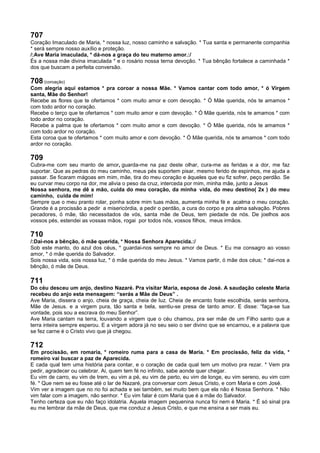 707
Coração Imaculado de Maria, * nossa luz, nosso caminho e salvação. * Tua santa e permanente companhia
* será sempre nosso auxílio e proteção.
/:Ave Maria imaculada, * dá-nos a graça do teu materno amor.:/
És a nossa mãe divina imaculada * e o rosário nossa terna devoção. * Tua bênção fortalece a caminhada *
dos que buscam a perfeita conversão.
708 (coroação)
Com alegria aqui estamos * pra coroar a nossa Mãe. * Vamos cantar com todo amor, * ó Virgem
santa, Mãe do Senhor!
Recebe as flores que te ofertamos * com muito amor e com devoção. * Ó Mãe querida, nós te amamos *
com todo ardor no coração.
Recebe o terço que te ofertamos * com muito amor e com devoção. * Ó Mãe querida, nós te amamos * com
todo ardor no coração.
Recebe a palma que te ofertamos * com muito amor e com devoção. * Ó Mãe querida, nós te amamos *
com todo ardor no coração.
Esta coroa que te ofertamos * com muito amor e com devoção. * Ó Mãe querida, nós te amamos * com todo
ardor no coração.
709
Cubra-me com seu manto de amor, guarda-me na paz deste olhar, cura-me as feridas e a dor, me faz
suportar. Que as pedras do meu caminho, meus pés suportem pisar, mesmo ferido de espinhos, me ajuda a
passar. Se ficaram mágoas em mim, mãe, tira do meu coração e àqueles que eu fiz sofrer, peço perdão. Se
eu curvar meu corpo na dor, me alivia o peso da cruz, interceda por mim, minha mãe, junto a Jesus
Nossa senhora, me dê a mão, cuida do meu coração, da minha vida, do meu destino( 2x ) do meu
caminho, cuida de mim!
Sempre que o meu pranto rolar, ponha sobre mim tuas mãos, aumenta minha fé e acalma o meu coração.
Grande é a procissão a pedir a misericórdia, a pedir o perdão, a cura do corpo e pra alma salvação. Pobres
pecadores, ó mãe, tão necessitados de vós, santa mãe de Deus, tem piedade de nós. De joelhos aos
vossos pés, estendei as vossas mãos, rogai por todos nós, vossos filhos, meus irmãos.
710
/:Dai-nos a bênção, ó mãe querida, * Nossa Senhora Aparecida.:/
Sob este manto, do azul dos céus, * guardai-nos sempre no amor de Deus. * Eu me consagro ao vosso
amor, * ó mãe querida do Salvador.
Sois nossa vida, sois nossa luz, * ó mãe querida do meu Jesus. * Vamos partir, ó mãe dos céus; * dai-nos a
bênção, ó mãe de Deus.
711
Do céu desceu um anjo, destino Nazaré. Pra visitar Maria, esposa de José. A saudação celeste Maria
recebeu do anjo esta mensagem: “serás a Mãe de Deus” .
Ave Maria, dissera o anjo, cheia de graça, cheia de luz. Cheia de encanto foste escolhida, serás senhora,
Mãe de Jesus. e a virgem pura, tão santa e bela, sentiu-se presa de tanto amor. E disse: “faça-se tua
vontade, pois sou a escrava do meu Senhor”.
Ave Maria cantam na terra, louvando a virgem que o céu chamou, pra ser mãe de um Filho santo que a
terra inteira sempre esperou. E a virgem adora já no seu seio o ser divino que se encarnou, e a palavra que
se fez carne é o Cristo vivo que já chegou.
712
Em procissão, em romaria, * romeiro ruma para a casa de Maria. * Em procissão, feliz da vida, *
romeiro vai buscar a paz de Aparecida.
E cada qual tem uma história para contar, e o coração de cada qual tem um motivo pra rezar. * Vem pra
pedir, agradecer ou celebrar. Ai, quem tem fé no infinito, sabe aonde quer chegar.
Eu vim de carro, eu vim de trem, eu vim a pé, eu vim de perto, eu vim de longe, eu vim sereno, eu vim com
fé. * Que nem se eu fosse até o lar de Nazaré, pra conversar com Jesus Cristo, e com Maria e com José.
Vim ver a imagem que no rio foi achada e sei também, sei muito bem que ela não é Nossa Senhora. * Não
vim falar com a imagem, não senhor. * Eu vim falar é com Maria que é a mãe do Salvador.
Tenho certeza que eu não faço idolatria. Aquela imagem pequenina nunca foi nem é Maria. * É só sinal pra
eu me lembrar da mãe de Deus, que me conduz a Jesus Cristo, e que me ensina a ser mais eu.
 