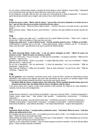 Eu vim juntar a minha pobre oração, à oração da minha Igreja e outros milhares, meus irmãos. * Aparecida
é um convite pra rezar, por isso eu venho todo ano e para o ano eu vou voltar.
Eu tô chegando, eu tô feliz, feliz da vida, vou rezar com minha gente lá no altar de Aparecida. * E romaria a
gente faz porque acredita que a viagem vale a pena e faz a vida mais bendita...!
713
Ensina teu povo a rezar, * Maria, mãe de Jesus, * que um dia o teu povo desperta e na certa vai ver a
luz, * que um dia o teu povo se anima e caminha com teu Jesus.
Maria de Jesus Cristo, * Maria de Deus, Maria mulher, * /:ensina a teu povo o teu jeito de ser o que Deus
quiser.:/
Maria, senhora nossa, * Maria do povo, povo de Deus, * /:ensina o teu jeito perfeito de sempre escutar teu
Deus.:/
714
És, Maria, a virgem que sabe ouvir * e acolher com fé a santa Palavra de Deus. * Dizes "sim", e logo te
tornas mãe. * Dás à luz depois o Cristo que vem nos remir.
Virgem que sabe ouvir * o que o Senhor te diz. * Crendo, geraste quem te criou. * Ó Maria, tu és feliz!
Contemplando o exemplo que tu nos dás, * nossa Igreja escuta, acolhe a Palavra com fé. * E anuncia a
todos, pois ela é pão * que alimenta; é luz que a sombra da História desfaz.
715
Eu canto louvando Maria, minha mãe, * a ela um eterno obrigado eu direi. * Maria foi quem me
ensinou a viver, * Maria foi quem me ensinou a sofrer.
Maria, em minha vida, * é luz a me guiar, * é mãe que me aconselha, * me ajuda a caminhar. * Mãe do bom
conselho, * roga por nós.
Quando eu sentir tristeza, * sentir a cruz pesar, * ó virgem Mãe das dores, * de ti vou me lembrar. * Virgem
Mãe das dores, * roga por nós.
Se um dia o desespero * vier me atormentar, * a força da esperança * em ti vou encontrar. * Mãe da
esperança, * roga por nós.
Nas horas de incerteza, * ó Mãe vem me ajudar. * Que eu sinta confiança * na paz do teu olhar. * Mãe da
confiança, * roga por nós.
716
Eu era pequeno, nem me lembro, só lembro que à noite, ao pé da cama. Juntava as mãozinhas e rezava
apressado, mas rezava como alguém que ama. Nas ave-marias que eu rezava, eu sempre engolia umas
palavras e muito cansado acabava dormindo, mas dormia como quem amava.
Ave Maria, Mãe de Jesus, o tempo passa, não volta mais. Tenho saudade daquele tempo que eu te
chamava de minha mãe. Ave Maria mãe de Jesus, Ave Maria, mãe de Jesus.
O teu amor cresce com a gente, a mãe nunca esquece o filho ausente. Eu chego lá em casa chateado e
cansado, mas eu rezo como antigamente.
717
Graças demos à Senhora * que por Deus foi escolhida * /:para ser a mãe de Cristo, * a Senhora Aparecida.:/
Virgem santa, virgem bela, * mãe amável, mãe querida, * /:amparai-nos, socorrei-nos, * ó Senhora
Aparecida.:/
Nos momentos de perigo * que são tantos nesta vida, * /:confiantes recorramos * à Senhora Aparecida.:/
Protegei a santa Igreja, * nossa mestra, nossa guia; * /:protegei a nossa pátria, * ó Senhora Aparecida.:/
Pelos lares brasileiros, * pela infância desvalida, * /:oh! velai maternalmente, * virgem mãe Aparecida.:/
718
Imaculada, Maria de Deus, * coração pobre acolhendo Jesus. * Imaculada, Maria do povo, * mãe dos
aflitos que estão junto à cruz.
Um coração que era sim para a vida, * um coração que era sim para o irmão, * um coração que era sim para
Deus: * Reino de Deus renovando este chão.
Olhos abertos pra sede do povo, * passo bem firme que o medo desterra, * mãos estendidas que os tronos
renegam, * Reino de Deus que renova esta terra.
Faça-se, ó Pai, vossa plena vontade, * que os nossos passos se tornem memória * do amor fiel que Maria
gerou, * Reino de Deus atuando na história!
 