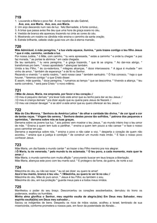 719
1. Louvando a Maria o povo fiel. A voz repetia de são Gabriel,
Ave, ave, ave Maria. Ave, ave, ave Maria.
2. Um anjo descendo num raio de luz. feliz Bernadete, à fonte conduz,.
3. A brisa que passa aviso lhe deu que uma hora de graça soara no céu,
4. Vestida de branco ela apareceu trazendo na cinta as cores do céu.
5. Mostrando um rosário na cândida mão ensina o caminho da santa oração.
6. Estrela brilhante, celeste visão guiai-nos um dia à eterna mansão,
720
Mãe Admirável, ó mãe peregrina, * a tua visita aquece, ilumina, * pois trazes contigo o teu filho Jesus
* que é vida, caminho, verdade e luz.
Por nossa Judéia, * ó Mãe, com carinho, * tu vens apressada, * estás a caminho * e onde tu chegas * a paz
faz morada, * as portas te abrimos * em cada chegada.
De teu santuário, * tu vens peregrina, * a graça trazendo, * que lá se origina. * Ao dar-nos abrigo, *
transformas pro bem, * nosso apostolado * abençoas também.
Unida a teu Filho, * és co-redentora, * milagres alcanças, * doce intercessora. * A água é mudada * em
vinho de amor, * também de esperança * e de fé no Senhor.
Rezando e vivendo * o santo rosário, * será nossa casa * também santuário. * Ó fica conosco, * haja o que
houver, * faremos contigo * o que Cristo disser.
E assim, mãe querida, * doce peregrina, * rumamos ao tempo * que se descortina. * Vivendo a aliança, * teu
santo convênio, * será para Cristo * o novo milênio.
721
/:Mãe de Jesus, Maria, me empresta, por favor o teu coração.:/
/:O meu é pequeno demais * pra levar todo este amor que eu tenho para dar ao teu Jesus.:/
/:O meu é criança demais * pra dizer aquilo que eu queria para Jesus de Nazaré.:/
/:O meu vai crescer devagar * e se abrir a este amor que eu quero oferecer ao teu Jesus.:/
722
Mãe do Céu Morena, * Senhora da América Latina * de olhar e caridade tão divina, * de cor igual a cor
de tantas raças. * Virgem tão serena, * Senhora destes povos tão sofridos, * patrona dos pequenos e
oprimidos, * derrama sobre nós as tuas graças.
Derrama sobre os jovens tua luz, * aos pobres vem mostrar o teu Jesus, * ao mundo inteiro traz o teu amor
de mãe. * Ensina a quem tem tudo a partilhar, * ensina a quem tem pouco a não cansar * e faze o nosso
povo caminhar em paz.
Derrama a esperança sobre nós, * ensina o povo a não calar a voz, * desperta o coração de quem não
acordou, * ensina que a justiça é condição * de construir um mundo mais irmão. * E faze o nosso povo
conhecer Jesus.
723
Mãe Maria, um dia fizeste o mundo cantar * ao trazer o teu Filho menino pra nos alegrar.
/:Ó Maria, tu és venerada, * pelo mundo tu és aclamada. * O teu povo, a cada momento, mais quer te
amar.:/
Mãe Maria, o mundo caminha com muita aflição * procurando buscar em teus braços a libertação.
Mãe Maria, abençoa este povo com teu manto azul. * E protege-o da fome, da guerra, de norte a sul.
724
Mãezinha do céu, eu não sei rezar; * eu só sei dizer: eu quero te amar!
Azul é teu manto, branco é teu véu. * /:Mãezinha, eu quero te ver lá no céu.:/
Mãezinha do céu, Mãe do puro amor, * Jesus é teu Filho; eu também o sou.
Mãezinha do céu, em tua proteção * guarda meus pais e a todos meus irmãos.
725
Manifestou o poder do seu braço. Desconcertou os corações assoberbados, derrubou do trono os
poderosos, exaltou os humildes.
Minha alma glorifica o Senhor, meu espírito exulta de alegria.(bis) Em Deus meu Salvador, meu
espírito exulta(bis) em Deus meu salvador...
Saciou os indigentes de bens. Despediu os ricos de mãos vazias, acolheu a Israel, lembrado de sua
misericórdia, conforme prometera a nossos pais, em favor da posteridade de Abraão...
 