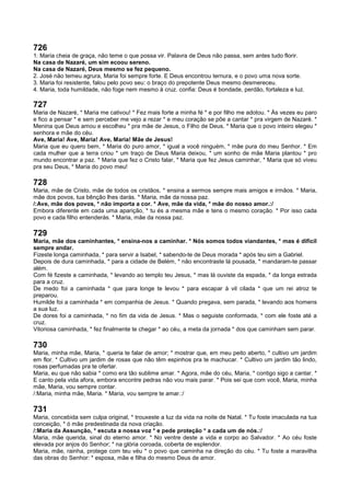 726
1. Maria cheia de graça, não teme o que possa vir. Palavra de Deus não passa, sem antes tudo florir.
Na casa de Nazaré, um sim ecoou sereno.
Na casa de Nazaré, Deus mesmo se fez pequeno.
2. José não temeu agrura, Maria foi sempre forte. E Deus encontrou ternura, e o povo uma nova sorte.
3. Maria foi resistente, falou pelo povo seu: o braço do prepotente Deus mesmo desmereceu.
4. Maria, toda humildade, não foge nem mesmo à cruz. confia: Deus é bondade, perdão, fortaleza e luz.
727
Maria de Nazaré, * Maria me cativou! * Fez mais forte a minha fé * e por filho me adotou. * Às vezes eu paro
e fico a pensar * e sem perceber me vejo a rezar * e meu coração se põe a cantar * pra virgem de Nazaré. *
Menina que Deus amou e escolheu * pra mãe de Jesus, o Filho de Deus. * Maria que o povo inteiro elegeu *
senhora e mãe do céu.
Ave, Maria! Ave, Maria! Ave, Maria! Mãe de Jesus!
Maria que eu quero bem, * Maria do puro amor, * igual a você ninguém, * mãe pura do meu Senhor. * Em
cada mulher que a terra criou * um traço de Deus Maria deixou, * um sonho de mãe Maria plantou * pro
mundo encontrar a paz. * Maria que fez o Cristo falar, * Maria que fez Jesus caminhar, * Maria que só viveu
pra seu Deus, * Maria do povo meu!
728
Maria, mãe de Cristo, mãe de todos os cristãos, * ensina a sermos sempre mais amigos e irmãos. * Maria,
mãe dos povos, tua bênção lhes darás. * Maria, mãe da nossa paz.
/:Ave, mãe dos povos, * não importa a cor. * Ave, mãe da vida, * mãe do nosso amor.:/
Embora diferente em cada uma aparição, * tu és a mesma mãe e tens o mesmo coração. * Por isso cada
povo e cada filho entenderás. * Maria, mãe da nossa paz.
729
Maria, mãe dos caminhantes, * ensina-nos a caminhar. * Nós somos todos viandantes, * mas é difícil
sempre andar.
Fizeste longa caminhada, * para servir a Isabel, * sabendo-te de Deus morada * após teu sim a Gabriel.
Depois de dura caminhada, * para a cidade de Belém, * não encontraste lá pousada, * mandaram-te passar
além.
Com fé fizeste a caminhada, * levando ao templo teu Jesus, * mas lá ouviste da espada, * da longa estrada
para a cruz.
De medo foi a caminhada * que para longe te levou * para escapar à vil cilada * que um rei atroz te
preparou.
Humilde foi a caminhada * em companhia de Jesus. * Quando pregava, sem parada, * levando aos homens
a sua luz.
De dores foi a caminhada, * no fim da vida de Jesus. * Mas o seguiste conformada, * com ele foste até a
cruz.
Vitoriosa caminhada, * fez finalmente te chegar * ao céu, a meta da jornada * dos que caminham sem parar.
730
Maria, minha mãe, Maria, * queria te falar de amor; * mostrar que, em meu peito aberto, * cultivo um jardim
em flor. * Cultivo um jardim de rosas que não têm espinhos pra te machucar. * Cultivo um jardim tão lindo,
rosas perfumadas pra te ofertar.
Maria, eu que não sabia * como era tão sublime amar. * Agora, mãe do céu, Maria, * contigo sigo a cantar. *
E canto pela vida afora, embora encontre pedras não vou mais parar. * Pois sei que com você, Maria, minha
mãe, Maria, vou sempre contar.
/:Maria, minha mãe, Maria. * Maria, vou sempre te amar.:/
731
Maria, concebida sem culpa original, * trouxeste a luz da vida na noite de Natal. * Tu foste imaculada na tua
conceição, * ó mãe predestinada da nova criação.
/:Maria da Assunção, * escuta a nossa voz * e pede proteção * a cada um de nós.:/
Maria, mãe querida, sinal do eterno amor. * No ventre deste a vida e corpo ao Salvador. * Ao céu foste
elevada por anjos do Senhor; * na glória coroada, coberta de esplendor.
Maria, mãe, rainha, protege com teu véu * o povo que caminha na direção do céu. * Tu foste a maravilha
das obras do Senhor: * esposa, mãe e filha do mesmo Deus de amor.
 