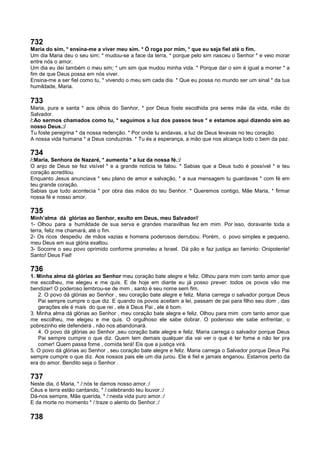 732
Maria do sim, * ensina-me a viver meu sim. * Ó roga por mim, * que eu seja fiel até o fim.
Um dia Maria deu o seu sim; * mudou-se a face da terra, * porque pelo sim nasceu o Senhor * e veio morar
entre nós o amor.
Um dia eu dei também o meu sim; * um sim que mudou minha vida. * Porque dar o sim é igual a morrer * a
fim de que Deus possa em nós viver.
Ensina-me a ser fiel como tu, * vivendo o meu sim cada dia. * Que eu possa no mundo ser um sinal * da tua
humildade, Maria.
733
Maria, pura e santa * aos olhos do Senhor, * por Deus foste escolhida pra seres mãe da vida, mãe do
Salvador.
/:Ao sermos chamados como tu, * seguimos a luz dos passos teus * e estamos aqui dizendo sim ao
nosso Deus.:/
Tu foste peregrina * da nossa redenção. * Por onde tu andavas, a luz de Deus levavas no teu coração.
A nossa vida humana * a Deus conduzirás. * Tu és a esperança, a mão que nos alcança todo o bem da paz.
734
/:Maria, Senhora de Nazaré, * aumenta * a luz da nossa fé.:/
O anjo de Deus se fez visível * e a grande notícia te falou. * Sabias que a Deus tudo é possível * e teu
coração acreditou.
Enquanto Jesus anunciava * seu plano de amor e salvação, * a sua mensagem tu guardavas * com fé em
teu grande coração.
Sabias que tudo acontecia * por obra das mãos do teu Senhor. * Queremos contigo, Mãe Maria, * firmar
nossa fé e nosso amor.
735
Minh’alma dá glórias ao Senhor, exulto em Deus, meu Salvador//
1- Olhou para a humildade de sua serva e grandes maravilhas fez em mim. Por isso, doravante toda a
terra, feliz me chamará, até o fim.
2- Os ricos despediu de mãos vazias e homens poderosos derrubou. Porém, o povo simples e pequeno,
meu Deus em sua glória exaltou.
3- Socorre o seu povo oprimido conforme prometeu a Israel. Dá pão e faz justiça ao faminto: Onipotente!
Santo! Deus Fiel!
736
1. Minha alma dá glórias ao Senhor meu coração bate alegre e feliz. Olhou para mim com tanto amor que
me escolheu, me elegeu e me quis. E de hoje em diante eu já posso prever: todos os povos vão me
bendizer! O poderoso lembrou-se de mim , santo é seu nome sem fim.
2. O povo dá glórias ao Senhor , seu coração bate alegre e feliz. Maria carrega o salvador porque Deus
Pai sempre cumpre o que diz. E quando os povos aceitam a lei, passam de pai para filho seu dom , das
gerações ele é mais do que rei , ele é Deus Pai , ele é bom.
3. Minha alma dá glórias ao Senhor , meu coração bate alegre e feliz. Olhou para mim com tanto amor que
me escolheu, me elegeu e me quis. O orgulhoso ele sabe dobrar. O poderoso ele sabe enfrentar, o
pobrezinho ele defenderá , não nos abandonará.
4. O povo dá glórias ao Senhor ,seu coração bate alegre e feliz. Maria carrega o salvador porque Deus
Pai sempre cumpre o que diz. Quem tem demais qualquer dia vai ver o que é ter fome e não ter pra
comer! Quem passa fome , comida terá! Eis que a justiça virá.
5. O povo dá glórias ao Senhor , seu coração bate alegre e feliz. Maria carrega o Salvador porque Deus Pai
sempre cumpre o que diz. Aos nossos pais ele um dia jurou. Ele é fiel e jamais enganou. Estamos perto da
era do amor. Bendito seja o Senhor .
737
Neste dia, ó Maria, * /:nós te damos nosso amor.:/
Céus e terra estão cantando, * /:celebrando teu louvor.:/
Dá-nos sempre, Mãe querida, * /:nesta vida puro amor.:/
E da morte no momento * /:traze o alento do Senhor.:/
738
 