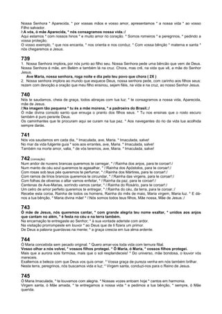 Nossa Senhora * Aparecida, * por vossas mãos e vosso amor, apresentamos * a nossa vida * ao vosso
Filho salvador.
/:A vós, ó mãe Aparecida, * nós consagramos nossa vida.:/
Aqui estamos * com nossos hinos * e muito amor no coração. * Somos romeiros * e peregrinos, * pedindo a
vossa proteção.
O vosso exemplo, * que nos encanta, * nos orienta e nos conduz. * Com vossa bênção * materna e santa *
nós chegaremos a Jesus.
739
1. Nossa Senhora implora, por nós junto ao filho seu. Nossa Senhora pede uma bêncão que vem de Deus.
Nossa Senhora é mãe, em Belém e também lá na cruz. Chora, mas crê, na vida que vê, a mãe do Senhor
Jesus.
Ave Maria, nossa senhora, roga noite e dia pelo teu povo que chora ( 2X )
2. Nossa senhora implora ao mundo que esquece Deus, nossa senhora pede, com carinho aos filhos seus:
rezem com devoção a oração que meu filho ensinou, sejam fiéis, na vida e na cruz, ao nosso Senhor Jesus.
740
Nós te saudamos, cheia de graça, todos abraças com tua luz; * te consagramos a nossa vida, Aparecida,
mãe de Jesus.
/:Na imagem tão pequena * tu és a mãe morena, * a padroeira do Brasil.:/
Ó mãe divina consolo santo que enxuga o pranto dos filhos seus. * Tu nos ensinas que o rosto escuro
também é puro perante Deus.
Os caminhantes que te procuram aqui se curam na tua paz. * Aos navegantes do rio da vida tua acolhida
sempre darás.
741
Nós vos saudamos em cada dia, * Imaculada, ave, Maria. * Imaculada, salve!
No mar da vida fulgente guia * sois aos errantes, ave, Maria. * Imaculada, salve!
Também na morte amor, valia, * de vós teremos, ave, Maria. * Imaculada, salve!
742 (coroação)
Num andor de nuvens brancas queremos te carregar, * /:Rainha dos anjos, para te coroar!:/
Num manto de céu azul queremos te agasalhar, * /:Rainha dos Apóstolos, para te coroar!:/
Com rosas sob teus pés queremos te perfumar, * /:Rainha dos Mártires, para te coroar!:/
Com ramos de lírios brancos queremos te circundar, * /:Rainha das virgens, para te coroar!:/
Com folhas de oliveiras o altar vamos enfeitar, * /:Rainha da paz, para te coroar!:/
Centenas de Ave-Marias, sorrindo vamos cantar, * /:Rainha do Rosário, para te coroar!:/
Um cetro de amor perfeito queremos te entregar, * /:Rainha do céu, da terra, para te coroar.:/
Recebe esta coroa, Rainha de todos os homens, Rainha do mês de maio, Maria virgem, Maria luz. * E dá-
nos a tua bênção, * Maria divina mãe! * /:Nós somos todos teus filhos, Mãe nossa, Mãe de Jesus.:/
743
Ó mãe de Jesus, nós queremos cantar, * com grande alegria teu nome exaltar, * unidos aos anjos
que cantam no além, * é festa no céu e na terra também.
Na encarnação te entregaste ao Senhor; * à sua vontade aderiste com ardor.
Na visitação prorrompeste em louvor * ao Deus que de ti fizera um primor.
De Deus a palavra guardavas na mente; * a graça crescia em tua alma ardente.
744
Ó Maria concebida sem pecado original. * Quero amar-vos toda vida com ternura filial.
Vosso olhar a nós volvei, * vossos filhos protegei. * Ó Maria, ó Maria, * vossos filhos protegei.
Mais que a aurora sois formosa, mais que o sol resplandeceis! * Do universo, mãe bondosa, o louvor vós
mereceis.
Exaltemos a beleza com que Deus vos quis ornar. * Vossa graça de pureza venha em nós também brilhar.
Nesta terra, peregrinos, nós buscamos vida e luz; * Virgem santa, conduzi-nos para o Reino de Jesus.
745
Ó Maria Imaculada, * te louvamos com alegria. * Nossas vozes entoam hoje * cantos em harmonia.
Virgem santa, ó Mãe amada, * te entregamos a nossa vida * e pedimos a tua bênção, * sempre, ó Mãe
querida.
 