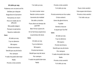 Al cielo yo voy
Podemos ver se acerca el fin
Señales por doquier
Angustia en el provenir
Pensamos en morir
Pero en medio de mi
aflicción
Me puedo alegrar
Porque se aproxima
Nuestra redención
Coro
Al cielo yo voy
Y ya no demora
Mi espera
Pronto terminara
Decidí que soy de Jesús
Por siempre
Y nada me podrá derrotar
Nada
Pronto cristo vendrá
Y al cielo yo voy
Es reino contar reino
Nación contra nación
Aumento de maldad
De odio y traición
Pues ahora es tiempo de
guardar
Bien firme nuestra fe
En la hermosa esperanza
La promesa de Jesús
Coro
Al cielo yo voy
Y ya no demora
Mi espera
Pronto terminara
Decidí que soy de Jesús
Por siempre
Y nada me podrá derrotar
Nada
Pronto cristo vendrá
Y al cielo yo voy
Pronto veremos en las nubes
Cristo volverá
Lleno de gloria honra
Y poder
Vendrá a buscar
A aquel que fue fiel
Coro
Al cielo yo voy
Y ya no demora
Mi espera
Pronto terminara
Decidí que soy de Jesús
Por siempre
Y nada me podrá derrotar
Nada
Pronto cristo vendrá
Y al cielo yo voy
Pues cristo vendrá
Esta espera terminara
Pronto cristo vendrá
Y al cielo voy yo
 