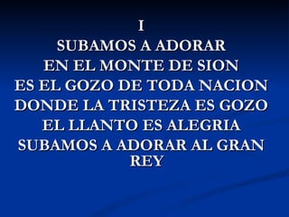 I
     SUBAMOS A ADORAR
   EN EL MONTE DE SION
ES EL GOZO DE TODA NACION
DONDE LA TRISTEZA ES GOZO
   EL LLANTO ES ALEGRIA
SUBAMOS A ADORAR AL GRAN
            REY
 