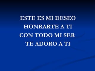 ESTE ES MI DESEO
 HONRARTE A TI
CON TODO MI SER
 TE ADORO A TI
 