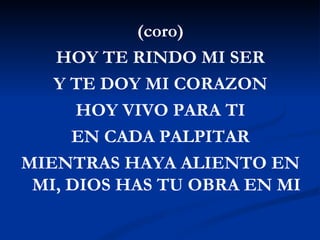 (coro)
   HOY TE RINDO MI SER
   Y TE DOY MI CORAZON
      HOY VIVO PARA TI
     EN CADA PALPITAR
MIENTRAS HAYA ALIENTO EN
 MI, DIOS HAS TU OBRA EN MI
 