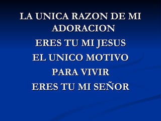 LA UNICA RAZON DE MI
     ADORACION
   ERES TU MI JESUS
  EL UNICO MOTIVO
     PARA VIVIR
  ERES TU MI SEÑOR
 
