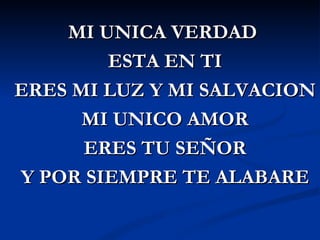 MI UNICA VERDAD
        ESTA EN TI
ERES MI LUZ Y MI SALVACION
      MI UNICO AMOR
      ERES TU SEÑOR
Y POR SIEMPRE TE ALABARE
 