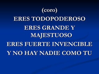 (coro)
  ERES TODOPODEROSO
     ERES GRANDE Y
       MAJESTUOSO
ERES FUERTE INVENCIBLE
Y NO HAY NADIE COMO TU
 