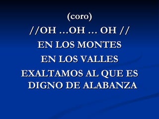 (coro)
 //OH …OH … OH //
   EN LOS MONTES
   EN LOS VALLES
EXALTAMOS AL QUE ES
 DIGNO DE ALABANZA
 