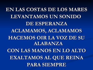 EN LAS COSTAS DE LOS MARES
  LEVANTAMOS UN SONIDO
       DE ESPERANZA
  ACLAMAMOS, ACLAMAMOS
 HACEMOS OIR LA VOZ DE SU
         ALABANZA
CON LAS MANOS EN LO ALTO
 EXALTAMOS AL QUE REINA
       PARA SIEMPRE
 