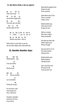 21. Avé Maria (Todo o dia eu espero)
Re La Sol La
Todo o dia eu espe - ro
Re La Sol La
que esta hora chegue enfim.
Re La Re
Para sentir que o teu olhar
Sol La Re
descansa agora em mim.
Re La Sol La Re La Sol La
A - vé Mari - a gra - tia ple - na
Re La Re Sol La Re
Dominus tecum bene - dicta tu.
Venho confiar-te o que tenho e o que sou,
das tuas mãos chegue a Jesus tudo quanto dou.
22. Bendito Bendito Sejas
Re Re7 Sol
Bendito bendito sejas
La
Cristo meu Senhor
Re
Pela Eucaristia
Re7 Sol Re
És força no caminhar
La
Luz no entardecer
Re
Estrela que nos guia
A ti vão matar a sede
Fonte de água viva
Para a vida eterna
Os pobres e oprimidos
Encontram em Cristo
A sua cisterna
Quem bebe de qualquer fonte
Sempre terá sede
No seu caminhar
Quem bebe de Jesus Cristo
Torna-se nascente
Sempre a jorrar
Bendito bendito sejas
Pastor que nos levas
Às águas da vida
Abristes o coração
Dele nasceu a Igreja
Nossa mãe querida
Vós todos que tendes sede
Vinde às águas puras
Mesmo sem pagar
Jesus quis morrer na cruz
Para todo o homem
De graça salvar
Bendito bendito sejas
Rocha do deserto
Salvação do povo
Que a nossa Eucaristia
Dê frutos de vida
Frutos de amor novo
 