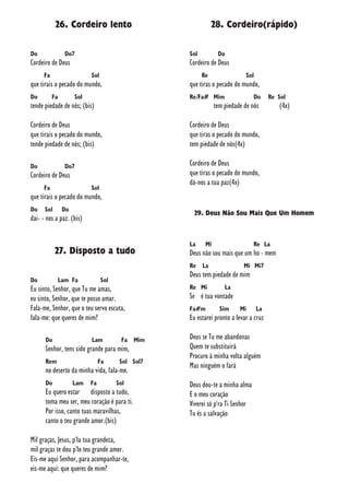 26. Cordeiro lento
Do Do7
Cordeiro de Deus
Fa Sol
que tirais o pecado do mundo,
Do Fa Sol
tende piedade de nós; (bis)
Cordeiro de Deus
que tirais o pecado do mundo,
tende piedade de nós; (bis)
Do Do7
Cordeiro de Deus
Fa Sol
que tirais o pecado do mundo,
Do Sol Do
dai- - nos a paz. (bis)
27. Disposto a tudo
Do Lam Fa Sol
Eu sinto, Senhor, que Tu me amas,
eu sinto, Senhor, que te posso amar.
Fala-me, Senhor, que o teu servo escuta,
fala-me: que queres de mim?
Do Lam Fa Mim
Senhor, tens sido grande para mim,
Rem Fa Sol Sol7
no deserto da minha vida, fala-me.
Do Lam Fa Sol
Eu quero estar disposto a tudo,
toma meu ser, meu coração é para ti.
Por isso, canto tuas maravilhas,
canto o teu grande amor.(bis)
Mil graças, Jesus, p'la tua grandeza,
mil graças te dou p'lo teu grande amor.
Eis-me aqui Senhor, para acompanhar-te,
eis-me aqui: que queres de mim?
28. Cordeiro(rápido)
Sol Do
Cordeiro de Deus
Re Sol
que tiras o pecado do mundo,
Re/Fa# Mim Do Re Sol
tem piedade de nós (4x)
Cordeiro de Deus
que tiras o pecado do mundo,
tem piedade de nós(4x)
Cordeiro de Deus
que tiras o pecado do mundo,
dá-nos a tua paz(4x)
29. Deus Não Sou Mais Que Um Homem
La Mi Re La
Deus não sou mais que um ho - mem
Re La Mi Mi7
Deus tem piedade de mim
Re Mi La
Se é tua vontade
Fa#m Sim Mi La
Eu estarei pronto a levar a cruz
Deus se Tu me abandonas
Quem te substituirá
Procuro à minha volta alguém
Mas ninguém o fará
Deus dou-te a minha alma
E o meu coração
Viverei só p'ra Ti Senhor
Tu és a salvação
 