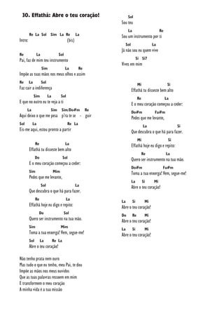 30. Effathá: Abre o teu coração!
Re La Sol Sim La Re La
Intro: (bis)
Re La Sol
Pai, faz de mim teu instrumento
Sim La Re
Impõe as tuas mãos nos meus olhos e assim
Re La Sol
Faz cair a indiferença
Sim La Sol
E que no outro eu te veja a ti
La Sim Sim/Do#m Re
Aqui deixo o que me pesa p’ra te se - guir
Sol La Re La
Eis-me aqui, estou pronto a partir
Re La
Effathá tu disseste bem alto
Do Sol
E o meu coração começou a ceder:
Sim Mim
Pedes que me levante,
Sol La
Que descubra o que há para fazer.
Re La
Effathá hoje eu digo e repito:
Do Sol
Quero ser instrumento na tua mão.
Sim Mim
Toma a tua enxerga! Vem, segue-me!
Sol La Re La
Abre o teu coração!
Não tenho prata nem ouro
Mas tudo o que eu tenho, meu Pai, te dou
Impõe as mãos nos meus ouvidos
Que as tuas palavras ressoem em mim
E transformem o meu coração
A minha vida é a tua missão
Sol
Sou teu
La Re
Sou um instrumento por ti
Sol La
Já não sou eu quem vive
Si Si7
Vives em mim
Mi Si
Effathá tu disseste bem alto
Re La
E o meu coração começou a ceder:
Do#m Fa#m
Pedes que me levante,
La Si
Que descubra o que há para fazer.
Mi Si
Effathá hoje eu digo e repito:
Re La
Quero ser instrumento na tua mão.
Do#m Fa#m
Toma a tua enxerga! Vem, segue-me!
La Si Mi
Abre o teu coração!
La Si Mi
Abre o teu coração!
Do Re Mi
Abre o teu coração!
La Si Mi
Abre o teu coração!
 