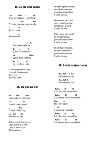31. Dá-me uma razão
Lam Mim Fa Sol
Dá-me uma razão para Te seguir Senhor
Lam Mim
P'ra cantar o teu nome a quem não sabe
Fa Sol
Que Tu és o amor
La
O nosso salvador
Fa#m
Ouve irmão o que Ele diz
Re La Mi
Quando não te dão razão
La Fa#m
Quando choras quando ris
Re La Mi
Ele virá dar-te a mão
Se tiver coragem de tudo largar
Eu irei pela estrada anunciar
Que Tu virás
Jesus Cristo Senhor
32. Eis que na dor
Do Lam Rem
Eis que na dor nós encontramos,
Sol Do
escondida e viva, a semente
La Rem
da alegria e da esp’rança:
Sol Sol7 Do
O Se - nhor está vivo.
Qual sol nascente, Deus nos veio
rasgar as sombras da morte
e abrir as sendas da paz:
O Senhor está vivo.
Os que em lágrimas lavraram,
cantando voltam em festa,
erguendo ao alto a colheita:
O Senhor está vivo.
Como semente, que na terra
morre e na morte germina,
dono da vida e da morte:
O Senhor está vivo.
Onde, ó morte, a tua vitória?
Do coração trespassado
jorrou o triunfo do homem:
O Senhor está vivo.
Em um só povo renascidos,
no mesmo espírito fortes,
proclamaremos no mundo:
O Senhor está vivo.
33. Glória cantem todos
Mim La7 Re Sim
Glória cantem to - dos
Mim La7 Re
Glória ao Senhor. (bis)
Fa#m Si7 Mi
A ti, ó Deus, amor e honra Aleluia.
Fa#m Si7 Mi
A ti, que reinas sobre os mares Aleluia.
Mim La7
Céus e terra seguem
Re
O caminho que Tu assinalas.
Fa#m Si7 Mi
A ti, ó Deus, amor e honra Aleluia.
Fa#m Si7 Mi
A ti, que reinas sobre os mares Aleluia.
 