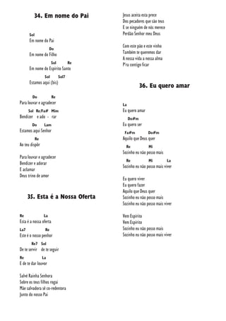 34. Em nome do Pai
Sol
Em nome do Pai
Do
Em nome do Filho
Sol Re
Em nome do Espírito Santo
Sol Sol7
Estamos aqui (bis)
Do Re
Para louvar e agradecer
Sol Re/Fa# Mim
Bendizer e ado - rar
Do Lam
Estamos aqui Senhor
Re
Ao teu dispôr
Para louvar e agradecer
Bendizer e adorar
E aclamar
Deus trino de amor
35. Esta é a Nossa Oferta
Re La
Esta é a nossa oferta
La7 Re
Este é o nosso penhor
Re7 Sol
De te servir de te seguir
Re La
E de te dar louvor
Salvé Rainha Senhora
Sobre os teus filhos rogai
Mãe salvadora sê co-redentora
Junto do nosso Pai
Jesus aceita esta prece
Dos pecadores que são teus
E se ninguém de nós merece
Perdão Senhor meu Deus
Com este pão e este vinho
Também te queremos dar
A nossa vida a nossa alma
P'ra contigo ficar
36. Eu quero amar
La
Eu quero amar
Do#m
Eu quero ser
Fa#m Do#m
Aquilo que Deus quer
Re Mi
Sozinho eu não posso mais
Re Mi La
Sozinho eu não posso mais viver
Eu quero viver
Eu quero fazer
Aquilo que Deus quer
Sozinho eu não posso mais
Sozinho eu não posso mais viver
Vem Espírito
Vem Espírito
Sozinho eu não posso mais
Sozinho eu não posso mais viver
 