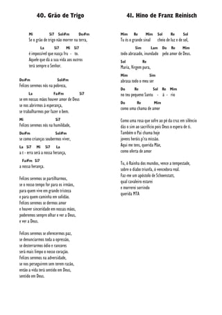 40. Grão de Trigo
Mi Si7 Sol#m Do#m
Se o grão de trigo não morrer na terra,
La Si7 Mi Si7
é impossível que nasça fru - to.
Aquele que dá a sua vida aos outros
terá sempre o Senhor.
Do#m Sol#m
Felizes seremos nós na pobreza,
La Fa#m Si7
se em nossas mãos houver amor de Deus
se nos abrirmos à esperança,
se trabalharmos por fazer o bem.
Mi Si7
Felizes seremos nós na humildade,
Do#m Sol#m
se como crianças soubermos viver,
La Si7 Mi Si7 La
a t - erra será a nossa herança,
Fa#m Si7
a nossa herança.
Felizes seremos se partilharmos,
se o nosso tempo for para os irmãos,
para quem vive em grande tristeza
e para quem caminha em solidão.
Felizes seremos se dermos amor
e houver sinceridade em nossas mãos,
poderemos sempre olhar e ver a Deus,
e ver a Deus.
Felizes seremos se oferecermos paz,
se denunciarmos toda a opressão,
se desterrarmos ódio e rancores
será mais limpo o nosso coração.
Felizes seremos na adversidade,
se nos perseguirem sem terem razão,
então a vida terá sentido em Deus,
sentido em Deus.
41. Hino de Franz Reinisch
Mim Re Mim Sol Re Sol
Tu és o grande sinal cheio de luz e de sol,
Sim Lam Do Re Mim
todo abrasado, inundado pelo amor de Deus.
Sol Re
Maria, Virgem pura,
Mim Sim
abrasa todo o meu ser
Do Re Sol Re Mim
no teu pequeno Santu - á - rio
Do Re Mim
como uma chama de amor
Como uma rosa que sofre ao pé da cruz em silêncio
dás o sim ao sacrifício pois Deus o espera de ti.
Também o Pai chama hoje
jovens heróis p’ra missão.
Aqui me tens, querida Mãe,
como oferta de amor
Tu, ó Rainha dos mundos, vence a tempestade,
sobre o diabo triunfa, ó vencedora real.
Faz-me um apóstolo de Schoenstatt,
qual cavaleiro estarei
e morrerei sorrindo
querida MTA
 