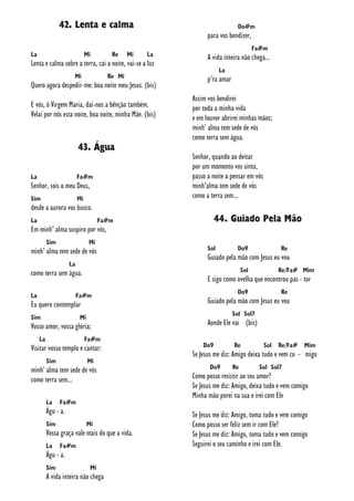 42. Lenta e calma
La Mi Re Mi La
Lenta e calma sobre a terra, cai a noite, vai-se a luz
Mi Re Mi
Quero agora despedir-me: boa noite meu Jesus. (bis)
E vós, ó Virgem Maria, dai-nos a bênção também.
Velai por nós esta noite, boa noite, minha Mãe. (bis)
43. Água
La Fa#m
Senhor, sois o meu Deus,
Sim Mi
desde a aurora vos busco.
La Fa#m
Em minh’ alma suspiro por vós,
Sim Mi
minh’ alma tem sede de vós
La
como terra sem água.
La Fa#m
Eu quero contemplar
Sim Mi
Vosso amor, vossa glória;
La Fa#m
Visitar vosso templo e cantar:
Sim Mi
minh’ alma tem sede de vós
como terra sem...
La Fa#m
Águ - a.
Sim Mi
Vossa graça vale mais do que a vida.
La Fa#m
Águ - a.
Sim Mi
A vida inteira não chega
Do#m
para vos bendizer,
Fa#m
A vida inteira não chega...
La
p’ra amar
Assim vos bendirei
por toda a minha vida
e em louvor abrirei minhas mãos;
minh’ alma tem sede de vós
como terra sem água.
Senhor, quando ao deitar
por um momento vos sinto,
passo a noite a pensar em vós
minh’alma tem sede de vós
como a terra sem...
44. Guiado Pela Mão
Sol Do9 Re
Guiado pela mão com Jesus eu vou
Sol Re/Fa# Mim
E sigo como ovelha que encontrou pas - tor
Do9 Re
Guiado pela mão com Jesus eu vou
Sol Sol7
Aonde Ele vai (bis)
Do9 Re Sol Re/Fa# Mim
Se Jesus me diz: Amigo deixa tudo e vem co - migo
Do9 Re Sol Sol7
Como posso resistir ao seu amor?
Se Jesus me diz: Amigo, deixa tudo e vem comigo
Minha mão porei na sua e irei com Ele
Se Jesus me diz: Amigo, toma tudo e vem comigo
Como posso ser feliz sem ir com Ele?
Se Jesus me diz: Amigo, toma tudo e vem comigo
Seguirei o seu caminho e irei com Ele.
 