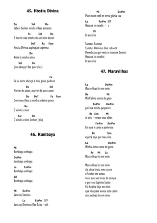 45. Hóstia Divina
Do Sol Do
Sabeis Senhor minha vileza extrema
Fa Sol Do
E horror não tendes de até mim descer
Do7 Fa Fam
Hóstia Divina aspiração suprema
Do
Vinde à minha alma
Sol Do
Que abraçar-Vos quer (bis)
Fa
Se eu neste abraço ó meu Jesus pudesse
Do Sol
Morrer de amor, morrer de puro amor
Do Do7 Fa Fam
Ouvi meu Deus a minha ardente prece
Do
Ó vinde a mim
Sol Do
Ó vinde a mim Senhor (bis)
46. Kumbaya
Mi
Kumbaya umbaya
Do#m
kumbaya umbaya
La Fa#m
Kumbaya umbaya
Si7
Kumbaya umbaya
Mi Do#m
Sanctus Sanctus
La Fa#m Si7
Sanctus Dominus Deo Saba - oth
Mi Do#m
Pleni sunt coeli et terra gloria tua
La Fa#m Si7
Hosana in excelsi - s
Mi
In excelsis
Sanctus Sanctus
Sanctus Dominus Deo sabaoth
Benedictus qui venit in nomine Domini
Hosana in excelsis
In excelsis
47. Maravilhas
La Do#m
Maravilhas fez em mim
Re Mi
Minh'alma canta de gozo
Fa#m Do#m
pois na minha pequenez
Re Sim Mi
se deti - veram seus olhos
Fa#m Do#m
Ele que é santo e poderoso
Re Sim
espera hoje por meu sim.
La Do#m
Minha alma canta de gozo.
Re Mi La
Maravilhas fez em mim
Maravilhas fez em mim
da alma brota meu canto
o Senhor me amou
mais que aos lírios do campo
e por seu Espírito Santo
Ele habita hoje em mim
que não pare nunca este canto
maravilhas fez em mim.
 
