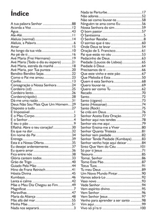 A tua palavra Senhor ...............................r 88
Acorda a Voz ...........................................12
Água.........................................................a 43
Ale-Alé.....................................................11
Aleluia (normal).......................................14
Aleluia, a Palavra........................................a 6
Amar........................................................r 15
Ao longo da tua vida................................a 10
Ao pé de ti...............................................16
Avé Maria (Frei Hermano) ......................19
Avé Maria (Todo o dia eu espero) ...........21
Avé Maria, estrela da manhã ...................ã 18
Avé Maria, por Tua pureza ......................a 20
Bendito Bendito Sejas..............................22
Como o Pai me amou..............................23
Confio......................................................13
Consagração a Nossa Senhora ................a 24
Cordeiro (cd) ..........................................25
Cordeiro lento.........................................26
Cordeiro(rápido).....................................28
Dá-me uma razão....................................31
Deus Não Sou Mais Que Um Homem....29
Disposto a tudo.......................................27
É Impossível
p
...............................................1
É o Meu Corpo
p
..........................................2
É o Senhor.................................................r 4
É teu o pão ................................................9
Effathá: Abre o teu coração!....................30
Eis que na dor..........................................r 32
Em nome do Pai ......................................34
Entrega ....................................................a 39
Esta é a Nossa Oferta..............................a 35
Eu desejei ardentemente.........................37
Eu quero amar.........................................r 36
Fica entre nós..........................................38
Glória cantem todos................................33
Grão de Trigo ..........................................40
Guiado Pela Mão .....................................44
Hino de Franz Reinisch............................41
Hóstia Divina...........................................a 45
Kumbaya..................................................a 46
Lenta e calma ..........................................a 42
Mãe o Meu Dia Chegou ao Fim...............49
Magnificat ..................................................7
Maravilhas................................................47
Maria da Aliança ......................................a 48
Más allá del mar.......................................r 55
Minha Mãe...............................................51
Nada nos separará.....................................á 3
Nada te Perturbe.....................................17
Não adores..............................................52
Não sei como louvar-te...........................58
Ninguém te ama como Eu.......................56
Nossa Senhora do sim.............................59
O bom pastor..........................................r 57
Ó Santissima
p
..............................................a 5
Ó Senhor Recebe ......................................8
O sorriso que é teu .................................60
Onde Deus te levar.................................r 54
Oração de S. Francisco............................61
Pai que estás no céu ................................53
Pedacinho de Deus..................................63
Piedade (Loucos de Lisboa).....................65
Piedade ó Deus .......................................64
Precisamos de ti ......................................66
Que este vinho e este pão.......................67
Que Melodia é Esta.................................a 50
Quem é esta Senhora..............................a 68
Quero louvar-te ......................................69
Quero ser como Tu.................................62
Recado.....................................................70
Santo........................................................72
Santo (cigano)..........................................73
Santo (Hossanae).....................................74
Santo (Rock) ............................................75
Se crês em Deus......................................76
Senhor Aceita Esta Oração......................77
Senhor aqui nos tendes ...........................78
Senhor eis-me aqui..................................79
Senhor Ensina-me a Viver .......................r 80
Senhor Quanta Tristeza...........................a 81
Senhor tem piedade ................................82
Senhor Tende Piedade (Kumbaya)...........83
Senhor venho hoje aqui deixar................r 84
Sinto Que Vem do Céu .........................101
Só por ti Jesus..........................................71
Tesouro....................................................85
Tomai, Senhor..........................................r 86
Tomo Este Pão.........................................87
Totus Tuos................................................91
Tu meu Deus ...........................................89
Um Novo Mundo Pintar..........................r 90
Vamos adorá-Lo ......................................92
Vaso novo................................................93
Vede Senhor............................................r 94
Vem espírito divino..................................95
Vem Senhor.............................................r 96
Vem Senhor Jesus....................................97
Venho para aprender a ser santo ............98
Vim aqui...................................................99
Vivo só p’ra ti ........................................100
Índice
 